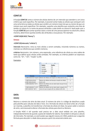 www.acasadoconcurseiro.com.br388
CONT.SE
A função CONT.SE conta o número de células dentro de um intervalo que atendem a um único
critério que você especifica. Por exemplo, é possível contar todas as células que começam com
uma certa letra ou todas as células que contêm um número maior do que ou menor do que um
número que você especificar. Por exemplo, suponha uma planilha que contenha uma lista de
tarefas na coluna A e o nome da pessoa atribuída a cada tarefa na coluna B. Você pode usar a
função CONT.SE para contar quantas vezes o nome de uma pessoa aparece na coluna B e, dessa
maneira, determinar quantas tarefas são atribuídas a essa pessoa. Por exemplo:
=CONT.SE(B2:B25;Nancy)
Sintaxe
=CONT.SE(intervalo;critério)
intervalo Necessário. Uma ou mais células a serem contadas, incluindo números ou nomes,
matrizes ou referências que contêm números.
critérios Necessário. Um número, uma expressão, uma referência de célula ou uma cadeia de
texto que define quais células serão contadas. Por exemplo, os critérios podem ser expressos
como 32, 32, 32, maçãs ou B4.
Exemplos:
DATA
HOJE()
Retorna o número de série da data atual. O número de série é o código de data/hora usado
pela planilha para cálculos de data e hora. Se o formato da célula era Geral antes de a função
ser inserida, a planilha irá transformar o formato da célula em Data. Se quiser exibir o número
de série, será necessário alterar o formato das células para Geral ou Número.
A função HOJE é útil quando você precisa ter a data atual exibida em uma planilha,
independentemente de quando a pasta de trabalho for aberta. Ela também é útil para o cálculo
de intervalos. Por exemplo, se você souber que alguém nasceu em 1963, poderá usar a seguinte
fórmula para descobrir a idade dessa pessoa a partir do aniversário deste ano:
 