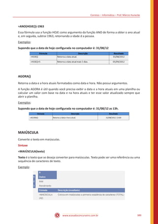Correios – Informática – Prof. Márcio Hunecke
www.acasadoconcurseiro.com.br 389
=ANO(HOJE())-1963
Essa fórmula usa a função HOJE como argumento da função ANO de forma a obter o ano atual
e, em seguida, subtrai 1963, retornando a idade d a pessoa.
Exemplos:
Supondo que a data de hoje configurada no computador é: 31/08/12
AGORA()
Retorna a data e a hora atuais formatados como data e hora. Não possui argumentos.
A função AGORA é útil quando você precisa exibir a data e a hora atuais em uma planilha ou
calcular um valor com base na data e na hora atuais e ter esse valor atualizado sempre que
abrir a planilha.
Exemplos:
Supondo que a data de hoje configurada no computador é: 31/08/12 as 13h.
MAIÚSCULA
Converte o texto em maiúsculas.
Sintaxe
=MAIÚSCULA(texto)
Texto é o texto que se deseja converter para maiúsculas. Texto pode ser uma referência ou uma
sequência de caracteres de texto.
Exemplo:
 