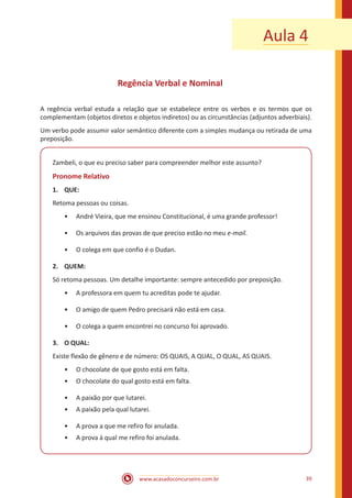 www.acasadoconcurseiro.com.br 39
Aula 4
Regência Verbal e Nominal
A regência verbal estuda a relação que se estabelece entre os verbos e os termos que os
complementam (objetos diretos e objetos indiretos) ou as circunstâncias (adjuntos adverbiais).
Um verbo pode assumir valor semântico diferente com a simples mudança ou retirada de uma
preposição.
Zambeli, o que eu preciso saber para compreender melhor este assunto?
Pronome Relativo
1.	QUE:
Retoma pessoas ou coisas.
•• André Vieira, que me ensinou Constitucional, é uma grande professor!
•• Os arquivos das provas de que preciso estão no meu e-mail.
•• O colega em que confio é o Dudan.
2.	QUEM:
Só retoma pessoas. Um detalhe importante: sempre antecedido por preposição.
•• A professora em quem tu acreditas pode te ajudar.
•• O amigo de quem Pedro precisará não está em casa.
•• O colega a quem encontrei no concurso foi aprovado.
3.	 O QUAL:
Existe flexão de gênero e de número: OS QUAIS, A QUAL, O QUAL, AS QUAIS.
•• O chocolate de que gosto está em falta.
•• O chocolate do qual gosto está em falta.
•• A paixão por que lutarei.
•• A paixão pela qual lutarei.
•• A prova a que me refiro foi anulada.
•• A prova à qual me refiro foi anulada.
 