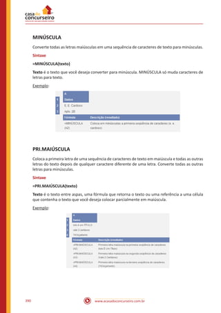 www.acasadoconcurseiro.com.br390
MINÚSCULA
Converte todas as letras maiúsculas em uma sequência de caracteres de texto para minúsculas.
Sintaxe
=MINÚSCULA(texto)
Texto é o texto que você deseja converter para minúscula. MINÚSCULA só muda caracteres de
letras para texto.
Exemplo:
PRI.MAIÚSCULA
Coloca a primeira letra de uma sequência de caracteres de texto em maiúscula e todas as outras
letras do texto depois de qualquer caractere diferente de uma letra. Converte todas as outras
letras para minúsculas.
Sintaxe
=PRI.MAIÚSCULA(texto)
Texto é o texto entre aspas, uma fórmula que retorna o texto ou uma referência a uma célula
que contenha o texto que você deseja colocar parcialmente em maiúscula.
Exemplo:
 