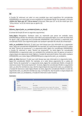 Correios – Informática – Prof. Márcio Hunecke
www.acasadoconcurseiro.com.br 391
SE
A função SE retornará um valor se uma condição que você especificou for considerada
VERDADEIRO e um outro valor se essa condição for considerada FALSO. Por exemplo, a fórmula
=SE(A110;Mais que 10;10 ou menos) retornará Mais que 10 se A1 for maior que 10 e
10 ou menos se A1 for menor que ou igual a 10.
Sintaxe
SE(teste_lógico;[valor_se_verdadeiro];[valor_se_falso])
A sintaxe da função SE tem os seguintes argumentos:
teste_lógico Obrigatório. Qualquer valor ou expressão que possa ser avaliado como
VERDADEIRO ou FALSO. Por exemplo, A10=100 é uma expressão lógica; se o valor da célula A10
for igual a 100, a expressão será considerada VERDADEIRO. Caso contrário, a expressão será
considerada FALSO. Esse argumento pode usar qualquer operador de cálculo de comparação.
valor_se_verdadeiro Opcional. O valor que você deseja que seja retornado se o argumento
teste_lógico for considerado VERDADEIRO. Por exemplo, se o valor desse argumento for a cadeia
de texto Dentro do orçamento e o argumento teste_lógico for considerado VERDADEIRO,
a função SE retornará o texto Dentro do orçamento. Se teste_lógico for considerado
VERDADEIRO e o argumento valor_se_verdadeiro for omitido (ou seja, há apenas um ponto e
vírgula depois do argumento teste_lógico), a função SE retornará 0 (zero). Para exibir a palavra
VERDADEIRO, use o valor lógico VERDADEIRO para o argumento valor_se_verdadeiro.
valor_se_falso Opcional. O valor que você deseja que seja retornado se o argumento teste_
lógico for considerado FALSO. Por exemplo, se o valor desse argumento for a cadeia de
texto Acima do orçamento e o argumento teste_lógico for considerado FALSO, a função SE
retornará o texto Acima do orçamento. Se teste_lógico for considerado FALSO e o argumento
valor_se_falso for omitido (ou seja, não há vírgula depois do argumento valor_se_verdadeiro),
a função SE retornará o valor lógico FALSO. Se teste_lógico for considerado FALSO e o valor do
argumento valor_se_falso for omitido (ou seja, na função SE, não há ponto e vírgula depois do
argumento valor_se_verdadeiro), a função SE retornará o valor 0 (zero).
Exemplos:
 