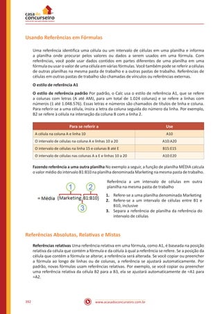 www.acasadoconcurseiro.com.br392
Usando Referências em Fórmulas
Uma referência identifica uma célula ou um intervalo de células em uma planilha e informa
a planilha onde procurar pelos valores ou dados a serem usados em uma fórmula. Com
referências, você pode usar dados contidos em partes diferentes de uma planilha em uma
fórmula ou usar o valor de uma célula em várias fórmulas. Você também pode se referir a células
de outras planilhas na mesma pasta de trabalho e a outras pastas de trabalho. Referências de
células em outras pastas de trabalho são chamadas de vínculos ou referências externas.
O estilo de referência A1
O estilo de referência padrão Por padrão, o Calc usa o estilo de referência A1, que se refere
a colunas com letras (A até AMJ, para um total de 1.024 colunas) e se refere a linhas com
números (1 até 1.048.576). Essas letras e números são chamados de títulos de linha e coluna.
Para referir-se a uma célula, insira a letra da coluna seguida do número da linha. Por exemplo,
B2 se refere à célula na interseção da coluna B com a linha 2.
Para se referir a Use
A célula na coluna A e linha 10 A10
O intervalo de células na coluna A e linhas 10 a 20 A10:A20
O intervalo de células na linha 15 e colunas B até E B15:E15
O intervalo de células nas colunas A a E e linhas 10 a 20 A10:E20
Fazendo referência a uma outra planilha No exemplo a seguir, a função de planilha MÉDIA calcula
o valor médio do intervalo B1:B10 na planilha denominada Marketing na mesma pasta de trabalho.
Referência a um intervalo de células em outra
planilha na mesma pasta de trabalho
1.	 Refere-se a uma planilha denominada Marketing
2.	 Refere-se a um intervalo de células entre B1 e
B10, inclusive
3.	 Separa a referência de planilha da referência do
intervalo de células
Referências Absolutas, Relativas e Mistas
Referências relativas Uma referência relativa em uma fórmula, como A1, é baseada na posição
relativa da célula que contém a fórmula e da célula à qual a referência se refere. Se a posição da
célula que contém a fórmula se alterar, a referência será alterada. Se você copiar ou preencher
a fórmula ao longo de linhas ou de colunas, a referência se ajustará automaticamente. Por
padrão, novas fórmulas usam referências relativas. Por exemplo, se você copiar ou preencher
uma referência relativa da célula B2 para a B3, ela se ajustará automaticamente de =A1 para
=A2.
 