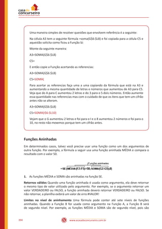 www.acasadoconcurseiro.com.br394
Uma maneira simples de resolver questões que envolvem referência é a seguinte:
Na célula A3 tem a seguinte fórmula =soma(G$6:$L8) e foi copiada para a célula C5 e
aquestão solicita como ficou a Função lá:
Monte da seguinte maneira:
A3=SOMA(G$6:$L8)
C5=
E então copie a Função acertando as referencias:
A3=SOMA(G$6:$L8)
C5=SOMA(
Para acertar as referencias faça uma a uma copiando da fórmula que está na A3 e
aumentando a mesma quantidade de letras e números que aumentou de A3 para C5.
Veja que do A para C aumentou 2 letras e do 3 para o 5 dois números. Então aumente
essa quantidade nas referencias mas com o cuidado de que os itens que tem um cifrão
antes não se alteram.
A3=SOMA(G$6:$L8)
C5=SOMA(I$6:$L10)
Vejam que o G aumentou 2 letras e foi para o I e o 8 aumentou 2 números e foi para o
10, no resto não mexemos porque tem um cifrão antes.
Funções Aninhadas
Em determinados casos, talvez você precise usar uma função como um dos argumentos de
outra função. Por exemplo, a fórmula a seguir usa uma função aninhada MÉDIA e compara o
resultado com o valor 50.
1.	 As funções MÉDIA e SOMA são aninhadas na função SE.
Retornos válidos Quando uma função aninhada é usada como argumento, ela deve retornar
o mesmo tipo de valor utilizado pelo argumento. Por exemplo, se o argumento retornar um
valor VERDADEIRO ou FALSO, a função aninhada deverá retornar VERDADEIRO ou FALSO. Se
não retornar, a planilha exibirá um valor de erro #VALOR!
Limites no nível de aninhamento Uma fórmula pode conter até sete níveis de funções
aninhadas. Quando a Função B for usada como argumento na Função A, a Função B será
de segundo nível. Por exemplo, as funções MÉDIA e SOMA são de segundo nível, pois são
 