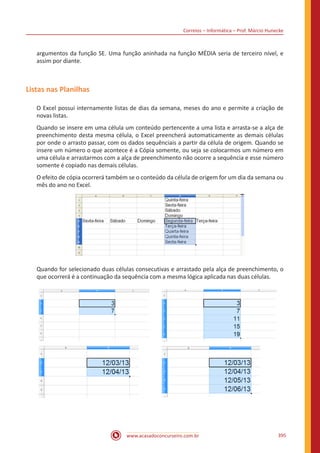 Correios – Informática – Prof. Márcio Hunecke
www.acasadoconcurseiro.com.br 395
argumentos da função SE. Uma função aninhada na função MÉDIA seria de terceiro nível, e
assim por diante.
Listas nas Planilhas
O Excel possui internamente listas de dias da semana, meses do ano e permite a criação de
novas listas.
Quando se insere em uma célula um conteúdo pertencente a uma lista e arrasta-se a alça de
preenchimento desta mesma célula, o Excel preencherá automaticamente as demais células
por onde o arrasto passar, com os dados sequênciais a partir da célula de origem. Quando se
insere um número o que acontece é a Cópia somente, ou seja se colocarmos um número em
uma célula e arrastarmos com a alça de preenchimento não ocorre a sequência e esse número
somente é copiado nas demais células.
O efeito de cópia ocorrerá também se o conteúdo da célula de origem for um dia da semana ou
mês do ano no Excel.
Quando for selecionado duas células consecutivas e arrastado pela alça de preenchimento, o
que ocorrerá é a continuação da sequência com a mesma lógica aplicada nas duas células.
 