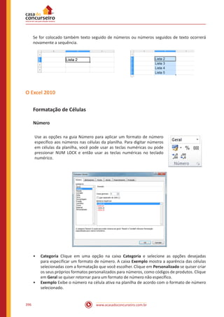 www.acasadoconcurseiro.com.br396
Se for colocado também texto seguido de números ou números seguidos de texto ocorrerá
novamente a sequência.
O Excel 2010
Formatação de Células
Número
Use as opções na guia Número para aplicar um formato de número
específico aos números nas células da planilha. Para digitar números
em células da planilha, você pode usar as teclas numéricas ou pode
pressionar NUM LOCK e então usar as teclas numéricas no teclado
numérico.
•• Categoria Clique em uma opção na caixa Categoria e selecione as opções desejadas
para especificar um formato de número. A caixa Exemplo mostra a aparência das células
selecionadas com a formatação que você escolher. Clique em Personalizado se quiser criar
os seus próprios formatos personalizados para números, como códigos de produtos. Clique
em Geral se quiser retornar para um formato de número não específico.
•• Exemplo Exibe o número na célula ativa na planilha de acordo com o formato de número
selecionado.
 
