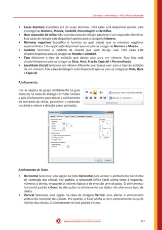 Correios – Informática – Prof. Márcio Hunecke
www.acasadoconcurseiro.com.br 397
•• Casas decimais Especifica até 30 casas decimais. Esta caixa está disponível apenas para
ascategorias Número, Moeda, Contábil, Porcentagem e Científico.
•• Usar separador de milhar Marque esta caixa de seleção para inserir um separador demilhar.
Esta caixa de seleção está disponível apenas para a categoria Número.
•• Números negativos Especifica o formato no qual deseja que os números negativos
sejamexibidos. Esta opção está disponível apenas para as categorias Número e Moeda.
•• Símbolo Selecione o símbolo da moeda que você deseja usar. Esta caixa está
disponívelapenas para as categorias Moeda e Contábil.
•• Tipo Selecione o tipo de exibição que deseja usar para um número. Essa lista está
disponívelapenas para as categorias Data, Hora, Fração, Especial e Personalizado.
•• Localidade (local) Selecione um idioma diferente que deseja usar para o tipo de exibição
de um número. Esta caixa de listagem está disponível apenas para as categorias Data, Hora
e Especial.
Alinhamento
Use as opções do grupo alinhamento na guia
início ou na caixa de diálogo Formatar Células
a guia Alinhamento para alterar o alinhamento
do conteúdo da célula, posicionar o conteúdo
na célula e alterar a direção desse conteúdo.
Alinhamento de Texto
•• Horizontal Selecione uma opção na lista Horizontal para alterar o alinhamento horizontal
do conteúdo das células. Por padrão, o Microsoft Office Excel alinha texto à esquerda,
números à direita, enquanto os valores lógicos e de erro são centralizados. O alinhamento
horizontal padrão é Geral. As alterações no alinhamento dos dados não alteram os tipos de
dados.
•• Vertical Selecione uma opção na caixa de listagem Vertical para alterar o alinhamento
vertical do conteúdo das células. Por padrão, o Excel alinha o texto verticalmente na parte
inferior das células. O alinhamento vertical padrão é Geral.
 