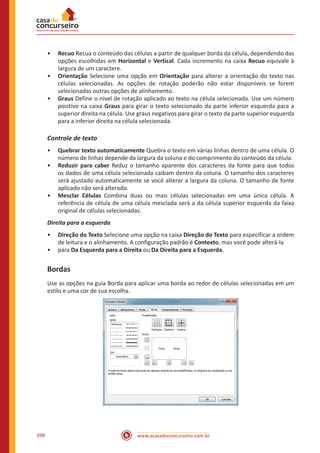 www.acasadoconcurseiro.com.br398
•• Recuo Recua o conteúdo das células a partir de qualquer borda da célula, dependendo das
opções escolhidas em Horizontal e Vertical. Cada incremento na caixa Recuo equivale à
largura de um caractere.
•• Orientação Selecione uma opção em Orientação para alterar a orientação do texto nas
células selecionadas. As opções de rotação poderão não estar disponíveis se forem
selecionadas outras opções de alinhamento.
•• Graus Define o nível de rotação aplicado ao texto na célula selecionada. Use um número
positivo na caixa Graus para girar o texto selecionado da parte inferior esquerda para a
superior direita na célula. Use graus negativos para girar o texto da parte superior esquerda
para a inferior direita na célula selecionada.
Controle de texto
•• Quebrar texto automaticamente Quebra o texto em várias linhas dentro de uma célula. O
número de linhas depende da largura da coluna e do comprimento do conteúdo da célula.
•• Reduzir para caber Reduz o tamanho aparente dos caracteres da fonte para que todos
os dados de uma célula selecionada caibam dentro da coluna. O tamanho dos caracteres
será ajustado automaticamente se você alterar a largura da coluna. O tamanho de fonte
aplicado não será alterado.
•• Mesclar Células Combina duas ou mais células selecionadas em uma única célula. A
referência de célula de uma célula mesclada será a da célula superior esquerda da faixa
original de células selecionadas.
Direita para a esquerda
•• Direção do Texto Selecione uma opção na caixa Direção do Texto para especificar a ordem
de leitura e o alinhamento. A configuração padrão é Contexto, mas você pode alterá-la
•• para Da Esquerda para a Direita ou Da Direita para a Esquerda.
Bordas
Use as opções na guia Borda para aplicar uma borda ao redor de células selecionadas em um
estilo e uma cor de sua escolha.
 