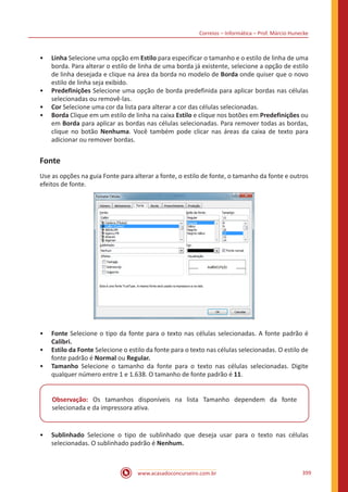 Correios – Informática – Prof. Márcio Hunecke
www.acasadoconcurseiro.com.br 399
•• Linha Selecione uma opção em Estilo para especificar o tamanho e o estilo de linha de uma
borda. Para alterar o estilo de linha de uma borda já existente, selecione a opção de estilo
de linha desejada e clique na área da borda no modelo de Borda onde quiser que o novo
estilo de linha seja exibido.
•• Predefinições Selecione uma opção de borda predefinida para aplicar bordas nas células
selecionadas ou removê-las.
•• Cor Selecione uma cor da lista para alterar a cor das células selecionadas.
•• Borda Clique em um estilo de linha na caixa Estilo e clique nos botões em Predefinições ou
em Borda para aplicar as bordas nas células selecionadas. Para remover todas as bordas,
clique no botão Nenhuma. Você também pode clicar nas áreas da caixa de texto para
adicionar ou remover bordas.
Fonte
Use as opções na guia Fonte para alterar a fonte, o estilo de fonte, o tamanho da fonte e outros
efeitos de fonte.
•• Fonte Selecione o tipo da fonte para o texto nas células selecionadas. A fonte padrão é
Calibri.
•• Estilo da Fonte Selecione o estilo da fonte para o texto nas células selecionadas. O estilo de
fonte padrão é Normal ou Regular.
•• Tamanho Selecione o tamanho da fonte para o texto nas células selecionadas. Digite
qualquer número entre 1 e 1.638. O tamanho de fonte padrão é 11.
Observação: Os tamanhos disponíveis na lista Tamanho dependem da fonte
selecionada e da impressora ativa.
•• Sublinhado Selecione o tipo de sublinhado que deseja usar para o texto nas células
selecionadas. O sublinhado padrão é Nenhum.
 