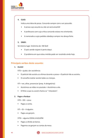 www.acasadoconcurseiro.com.br40
4.	CUJO:
Indica uma ideia de posse. Concorda sempre com o ser possuído.
•• A prova cujo assunto eu não sei será amanhã!
•• A professora com cuja crítica concordo estava me orientando.
•• A namorada a cujos pedidos obedeço sempre me abraça forte.
5.	ONDE:
Só retoma lugar. Sinônimo de EM QUE
•• O país aonde viajarei é perto daqui.
•• O problema em que estou metido pode ser resolvido ainda hoje.
Principais verbos deste assunto:
1.	Assistir
VTD = ajudar, dar assistência:
•• O policial não assistiu as vítimas durante a prova = O policial não as assistiu.
•• O conselho tutelar assiste todas as crianças.
VTI = ver, olhar, presenciar (prep. A obrigatória):
•• Assistimos ao vídeo no youtube = Assistimos a ele.
•• O filme a que eu assisti chama-se “ Intocáveis”.
2.	 Pagar e Perdoar
VTD – OD – coisa:
•• Pagou a conta.
VTI – OI – A alguém:
•• Pagou ao garçom.
VTDI – alguma COISA A ALGUÉM:
•• Pagou a dívida ao banco.
•• Pagamos ao garçom as contas da mesa.
 