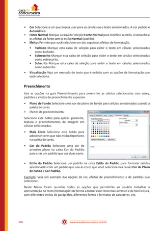 www.acasadoconcurseiro.com.br400
•• Cor Selecione a cor que deseja usar para as células ou o texto selecionados. A cor padrão é
Automático.
•• Fonte Normal Marque a caixa de seleção Fonte Normal para redefinir o estilo, o tamanho e
os efeitos da fonte com o estilo Normal (padrão).
•• Efeitos Permite que você selecione um dos seguintes efeitos de formatação.
•• Tachado Marque esta caixa de seleção para exibir o texto em células selecionadas
como tachado.
•• Sobrescrito Marque esta caixa de seleção para exibir o texto em células selecionadas
como sobrescrito.
•• Subscrito Marque esta caixa de seleção para exibir o texto em células selecionadas
como subscrito.
•• Visualização Veja um exemplo de texto que é exibido com as opções de formatação que
você seleciona.
Preenchimento
Use as opções na guia Preenchimento para preencher as células selecionadas com cores,
padrões e efeitos de preenchimento especiais.
•• Plano de Fundo Selecione uma cor de plano de fundo para células selecionadas usando a
paleta de cores
•• Efeitos de preenchimento
Selecione este botão para aplicar gradiente,
textura e preenchimentos de imagem em
células selecionadas.
•• Mais Cores Selecione este botão para
adicionar cores que não estão disponíveis
na paleta de cores.
•• Cor do Padrão Selecione uma cor de
primeiro plano na caixa Cor do Padrão
para criar um padrão que usa duas cores.
•• Estilo do Padrão Selecione um padrão na caixa Estilo do Padrão para formatar células
selecionadas com um padrão que usa as cores que você seleciona nas caixas Cor de Plano
de Fundo e Cor Padrão.
Exemplo: Veja um exemplo das opções de cor, efeitos de preenchimento e de padrões que
selecionar.
Neste Menu foram reunidas todas as opções que permitirão ao usuário trabalhar a
apresentação do texto (formatação) de forma a tornar esse texto mais atrativo e de fácil leitura,
com diferentes estilos de parágrafos, diferentes fontes e formatos de caracteres, etc.
 