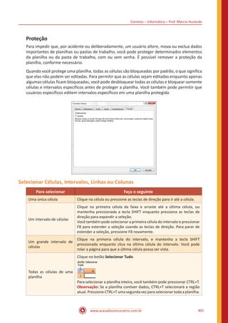 Correios – Informática – Prof. Márcio Hunecke
www.acasadoconcurseiro.com.br 401
Proteção
Para impedir que, por acidente ou deliberadamente, um usuário altere, mova ou exclua dados
importantes de planilhas ou pastas de trabalho, você pode proteger determinados elementos
da planilha ou da pasta de trabalho, com ou sem senha. É possível remover a proteção da
planilha, conforme necessário.
Quando você protege uma planilha, todas as células são bloqueadas por padrão, o que significa
que elas não podem ser editadas. Para permitir que as células sejam editadas enquanto apenas
algumas células ficam bloqueadas, você pode desbloquear todas as células e bloquear somente
células e intervalos específicos antes de proteger a planilha. Você também pode permitir que
usuários específicos editem intervalos específicos em uma planilha protegida.
Selecionar Células, Intervalos, Linhas ou Colunas
Para selecionar Faça o seguinte
Uma única célula Clique na célula ou pressione as teclas de direção para ir até a célula.
Um intervalo de células
Clique na primeira célula da faixa e arraste até a última célula, ou
mantenha pressionada a tecla SHIFT enquanto pressiona as teclas de
direção para expandir a seleção.
Você também pode selecionar a primeira célula do intervalo e pressionar
F8 para estender a seleção usando as teclas de direção. Para parar de
estender a seleção, pressione F8 novamente.
Um grande intervalo de
células
Clique na primeira célula do intervalo, e mantenha a tecla SHIFT
pressionada enquanto clica na última célula do intervalo. Você pode
rolar a página para que a última célula possa ser vista.
Todas as células de uma
planilha
Clique no botão Selecionar Tudo.
Para selecionar a planilha inteira, você também pode pressionar CTRL+T.
Observação: Se a planilha contiver dados, CTRL+T selecionará a região
atual. Pressione CTRL+T uma segunda vez para selecionar toda a planilha.
 