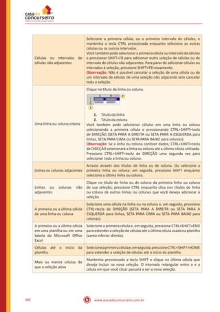 www.acasadoconcurseiro.com.br402
Células ou intervalos de
células não adjacentes
Selecione a primeira célula, ou o primeiro intervalo de células, e
mantenha a tecla CTRL pressionada enquanto seleciona as outras
células ou os outros intervalos.
Você também pode selecionar a primeira célula ou intervalo de células
e pressionar SHIFT+F8 para adicionar outra seleção de células ou de
intervalo de células não adjacentes. Para parar de adicionar células ou
intervalos à seleção, pressione SHIFT+F8 novamente.
Observação: Não é possível cancelar a seleção de uma célula ou de
um intervalo de células de uma seleção não adjacente sem cancelar
toda a seleção.
Uma linha ou coluna inteira
Clique no título da linha ou coluna.
1.	 Título da linha
2.	 Título da coluna
Você também pode selecionar células em uma linha ou coluna
selecionando a primeira célula e pressionando CTRL+SHIFT+tecla
de DIREÇÃO (SETA PARA A DIREITA ou SETA PARA A ESQUERDA para
linhas, SETA PARA CIMA ou SETA PARA BAIXO para colunas).
Observação: Se a linha ou coluna contiver dados, CTRL+SHIFT+tecla
de DIREÇÃO selecionará a linha ou coluna até a última célula utilizada.
Pressione CTRL+SHIFT+tecla de DIREÇÃO uma segunda vez para
selecionar toda a linha ou coluna.
Linhas ou colunas adjacentes
Arraste através dos títulos de linha ou de coluna. Ou selecione a
primeira linha ou coluna; em seguida, pressione SHIFT enquanto
seleciona a última linha ou coluna.
Linhas ou colunas não
adjacentes
Clique no título de linha ou de coluna da primeira linha ou coluna
de sua seleção; pressione CTRL enquanto clica nos títulos de linha
ou coluna de outras linhas ou colunas que você deseja adicionar à
seleção.
A primeira ou a última célula
de uma linha ou coluna
Selecione uma célula na linha ou na coluna e, em seguida, pressione
CTRL+tecla de DIREÇÃO (SETA PARA A DIREITA ou SETA PARA A
ESQUERDA para linhas, SETA PARA CIMA ou SETA PARA BAIXO para
colunas).
A primeira ou a última célula
em uma planilha ou em uma
tabela do Microsoft Office
Excel
Selecione a primeira célula e, em seguida, pressione CTRL+SHIFT+END
para estender a seleção de células até a última célula usada na planilha
(canto inferior direito).
Células até o início da
planilha.
Selecioneaprimeiracélulae,emseguida,pressioneCTRL+SHIFT+HOME
para estender a seleção de células até o início da planilha.
Mais ou menos células do
que a seleção ativa
Mantenha pressionada a tecla SHIFT e clique na última célula que
deseja incluir na nova seleção. O intervalo retangular entre a e a
célula em que você clicar passará a ser a nova seleção.
 