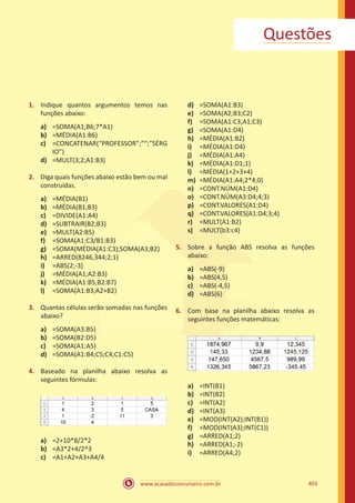 www.acasadoconcurseiro.com.br 403
Questões
1.	 Indique quantos argumentos temos nas
funções abaixo:
a)	 =SOMA(A1;B6;7*A1)
b)	 =MÉDIA(A1:B6)
c)	 =CONCATENAR(“PROFESSOR”;”“;”SÉRG
IO”)
d)	 =MULT(3;2;A1:B3)
2.	 Diga quais funções abaixo estão bem ou mal
construídas.
a)	 =MÉDIA(B1)
b)	 =MÉDIA(B1;B3)
c)	 =DIVIDE(A1:A4)
d)	 =SUBTRAIR(B2;B3)
e)	 =MULT(A2:B5)
f)	 =SOMA(A1:C3/B1:B3)
g)	 =SOMA(MÉDIA(A1:C3);SOMA(A3;B2)
h)	 =ARRED(8246,344;2;1)
i)	 =ABS(2;-3)
j)	 =MÉDIA(A1;A2:B3)
k)	 =MÉDIA(A1:B5;B2:B7)
l)	 =SOMA(A1:B3;A2+B2)
3.	 Quantas células serão somadas nas funções
abaixo?
a)	 =SOMA(A3:B5)
b)	 =SOMA(B2:D5)
c)	 =SOMA(A1:A5)
d)	 =SOMA(A1:B4;C5;C4;C1:C5)
4.	 Baseado na planilha abaixo resolva as
seguintes fórmulas:
a)	 =2+10*8/2*2
b)	 =A3*2+4/2^3
c)	 =A1+A2+A3+A4/4
d)	 =SOMA(A1:B3)
e)	 =SOMA(A2;B3;C2)
f)	 =SOMA(A1:C3;A1;C3)
g)	 =SOMA(A1:D4)
h)	 =MÉDIA(A1:B2)
i)	 =MÉDIA(A1:D4)
j)	 =MÉDIA(A1:A4)
k)	 =MÉDIA(A1:D1;1)
l)	 =MÉDIA(1+2+3+4)
m)	 =MÉDIA(A1:A4;2*4;0)
n)	 =CONT.NÚM(A1:D4)
o)	 =CONT.NÚM(A3:D4;4;3)
p)	 =CONT.VALORES(A1:D4)
q)	 =CONT.VALORES(A1:D4;3;4)
r)	 =MULT(A1:B2)
s)	 =MULT(b3:c4)
5.	 Sobre a função ABS resolva as funções
abaixo:
a)	 =ABS(-9)
b)	 =ABS(4,5)
c)	 =ABS(-4,5)
d)	 =ABS(6)
6.	 Com base na planilha abaixo resolva as
seguintes funções matemáticas:
a)	 =INT(B1)
b)	 =INT(B2)
c)	 =INT(A2)
d)	 =INT(A3)
e)	 =MOD(INT(A2);INT(B1))
f)	 =MOD(INT(A3);INT(C1))
g)	 =ARRED(A1;2)
h)	 =ARRED(A1;-2)
i)	 =ARRED(A4;2)
 
