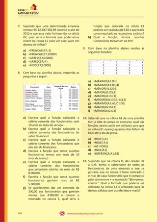 www.acasadoconcurseiro.com.br404
7.	 Supondo que uma determinada empresa
vendeu R$ 12.387.456,99 durante o ano de
2012 e que esse valor foi inserido na célula
B7, qual seria a fórmula que poderíamos
inserir na célula C7 para ver esse valor em
dezena de milhar?
a)	 =TRUNCAR(B7;-2)
b)	 =TRUNCAR(B7;10000)
c)	 =ARRED(B7;10000)
d)	 =ARRED(B7;-4)
e)	 =MOD(B7;10000)
8.	 Com base na planilha abaixo, responda as
perguntas a seguir:
a)	 Escreva qual a função calcularia o
salário somente dos funcionários com
10 anos ou mais de serviço.
b)	 Escreva qual a função calcularia o
salário somente dos funcionários do
setor Financeiro.
c)	 Escreva qual a função calcularia o
salário somente dos funcionários que
não são do financeiro.
d)	 Escreva a função que conta quantos
funcionários temos com mais de 10
anos de serviço.
e)	 Escreva qual a função calcularia o
salário somente dos funcionários
que percebem salários de mais de R$
8.000,00.
f)	 Escreva a função que conta quantos
funcionários ganham mais de R$
5.000,00.
g)	 Se quiséssemos dar um aumento de
300,00 aos funcionários que ganham
menos que 4.000,00 e colocar o
resultado na coluna E, qual seria a
função que colocada na célula E2
poderia ser copiada até E10 e que traria
como resultado os respectivos salários?
h)	 Qual a função retorna quantos
funcionários trabalham no RH?
9.	 Com base na planilha abaixo resolva as
seguintes funções:
a)	 =MÁXIMO(A1:D3)
b)	 =MÁXIMO(A1:D3;4)
c)	 =MENOR(A1:D5;3)
d)	 =MAIOR(A1:D5;4)
e)	 =MAIOR(A1:C4;3)
f)	 =MÍNIMO(A1:D5;3;-6;12)
g)	 =MÁXIMO(A1:A5;D1:D5)
h)	 =MAIOR(B2:D4;3)
i)	 =MÍNIMO(A2:D3)
10.	 Sabendo que na célula A1 de uma planilha
tem a data da prova do concurso, qual das
funções abaixo pode ser utilizada para que
na célula B1 apareça quantos dias faltam de
hoje até o dia da prova.
a)	 =HOJE()-A1
b)	 =HOJE(-A1)
c)	 =A1-HOJE()
d)	 =HOJE(A1)
e)	 =DIFERENÇA(A1;B1)
11.	 Supondo que na coluna D, das células D2
a D25, tenha o sobrenome de todos os
funcionários de uma empresa e que se
gostaria que na coluna E fosse colocado o
e-mail de casa funcionário que é composto
pelo sobrenome + a expressão “@empresa.
com.br”. Qual a fórmula que poderia ser
colocada na célula E2 e arrastado para as
demais células com os referidos e-mails?
 