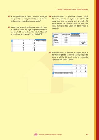 www.acasadoconcurseiro.com.br 405
Correios – Informática – Prof. Márcio Hunecke
12.	 E se quiséssemos fazer a mesma situação
da questão 11, mas garantindo que todos os
sobrenomes estarão em minúsculo?
13.	 Conforme a planilha abaixo e supondo que
o usuário clicou na alça de preenchimento
da célula C1 e arrastou até a célula C5, qual
o resultado apresentado na célula C5?
14.	 Considerando a planilha abaixo, qual
fórmula poderia ser digitada na célula C2
para que seja arrastada até a célula C5
com o valor de cada produto em Real, ou
seja, multiplicado o valor em dólar vexes a
cotação.
15.	 Considerando a planilha a seguir, caso a
fórmula digitada na célula A6 seja copiada
para a célula B8 qual seria o resultado
apresentado nessa célula?
 