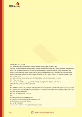 www.acasadoconcurseiro.com.br406
Gabarito: 1. a) 3 b) 1 c) 3 d) 3
2. a) Bem b) Bem c) Mal (Não existe essa função)d) Mal (Não existe essa função) ) Bem f) Mal
(Não pode terradores matemáticos entre funções, seria feito primeiro a divisão, que não é possível, e somente depois a função)
g) Mal (Falta um parêntese no final) h) Mal (Tem um argumento a mais)i) Mal (A função ABS só aceita 1 argumento)j) Bem
k) Bem (Só não esqueça que quando resolver esse tipo de função, some primeiro TODOS os números de TODOS intervalos e
somente depois divida pelo total de número, se você tentar fazer em parte poderá encontrar um resultado ERRADO) l) BEM
3. a) 6 b) 12 c) 5 d) 15
4. a) 82 b) 2,5 c) 8,5 d) 13 e) 11 f) 42 g) 52 h) 2,5 i) 4 j) 4 k) 2 l) 10 m) 4 n) 13 o) 8 p) 14 q) 16 r) 24 s) 88
5. a) 9 b) 4,5 c) 4,5 d) 6
6. a) 9 b) 1234 c) 145 d) 147 e) 1 f) 3 g) 1874,97 h) 1900 i) 1326,35 j) 12,35 k) 10 l) -350 m) 1874,96 n)
1800 o) 1326,34 p) 5867,23 q) 5800 r) 1234 s) 990
7. D
8. a) =SOMASE(C2:C10;”=10”;D2:D10) b) =SOMASE(B2:B10;”Financeiro”;D2:D10) c) =SOMASE(B2:B10;Financeiro;D2:D10)
d) =CONT.SE(C2:C10;”10”) e) =SOMASE(D2:D10;”8000”) f) =CONT.SE(D2:D10;”5000”) g) =SE(D24000;D2+300;D2) h) =CONT.
SE(B2:B10;”Recursos Humanos”)
9. a) 7 b) 7 c) 1 d) 8 e) 7 f) -6 g) 9 h) 8 i) -2
10. C
11. =CONCATENAR (D2;”@empresa.com.br”)
12. =CONCATENAR(MINÚSCULA(D2);”@ empresa.com.br”)
13. 6 (A FÓRMULA FICARIA =A$1*2+$B5)
14. =B2*D$7 ou B2*$D$7
15. 41 (A FÓRMULA FICARIA =SOMA(C$2:$C5;B$2;$D$4;2*B5))
 