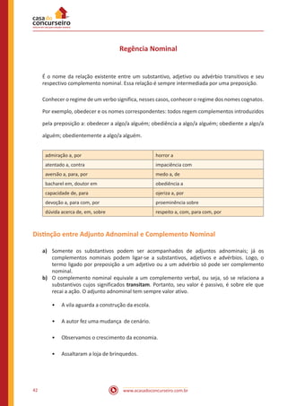 www.acasadoconcurseiro.com.br42
Regência Nominal
É o nome da relação existente entre um substantivo, adjetivo ou advérbio transitivos e seu
respectivo complemento nominal. Essa relação é sempre intermediada por uma preposição.
Conhecer o regime de um verbo significa, nesses casos, conhecer o regime dos nomes cognatos.
Por exemplo, obedecer e os nomes correspondentes: todos regem complementos introduzidos
pela preposição a: obedecer a algo/a alguém; obediência a algo/a alguém; obediente a algo/a
alguém; obedientemente a algo/a alguém.
admiração a, por horror a
atentado a, contra impaciência com
aversão a, para, por medo a, de
bacharel em, doutor em obediência a
capacidade de, para ojeriza a, por
devoção a, para com, por proeminência sobre
dúvida acerca de, em, sobre respeito a, com, para com, por
Distinção entre Adjunto Adnominal e Complemento Nominal
a)	 Somente os substantivos podem ser acompanhados de adjuntos adnominais; já os
complementos nominais podem ligar-se a substantivos, adjetivos e advérbios. Logo, o
termo ligado por preposição a um adjetivo ou a um advérbio só pode ser complemento
nominal.
b)	 O complemento nominal equivale a um complemento verbal, ou seja, só se relaciona a
substantivos cujos significados transitam. Portanto, seu valor é passivo, é sobre ele que
recai a ação. O adjunto adnominal tem sempre valor ativo.
•• A vila aguarda a construção da escola.
•• A autor fez uma mudança de cenário.
•• Observamos o crescimento da economia.
•• Assaltaram a loja de brinquedos.			
 