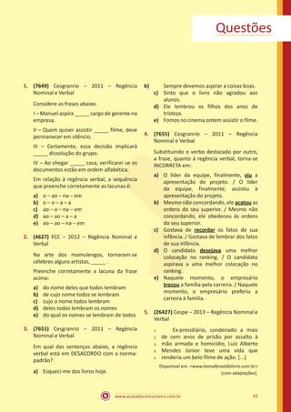 www.acasadoconcurseiro.com.br 43
Questões
1.	 (7649) Cesgranrio – 2011 – Regência
Nominal e Verbal
Considere as frases abaixo.
I – Manuel aspira _____ cargo de gerente na
empresa.
II – Quem quiser assistir _____ filme, deve
permanecer em silêncio.
III – Certamente, essa decisão implicará
_____ dissolução do grupo.
IV – Ao chegar _____ casa, verificarei se os
documentos estão em ordem alfabética.
Em relação à regência verbal, a sequência
que preenche corretamente as lacunas é:
a)	 o – ao – na – em
b)	 o – o – a – a
c)	 ao – o – na – em
d)	 ao – ao – a – a
e)	 ao – ao – na – em
2.	 (4627) FCC – 2012 – Regência Nominal e
Verbal
Na arte dos mamulengos, tornaram-se
célebres alguns artistas, _____ .
Preenche corretamente a lacuna da frase
acima:
a)	 do nome deles que todos lembram
b)	 de cujo nome todos se lembram
c)	 cujo o nome todos lembram
d)	 deles todos lembram os nomes
e)	 do qual os nomes se lembram de todos
3.	 (7651) Cesgranrio – 2011 – Regência
Nominal e Verbal
Em qual das sentenças abaixo, a regência
verbal está em DESACORDO com a norma-
padrão?
a)	 Esqueci-me dos livros hoje.
b)	 Sempre devemos aspirar a coisas boas.
c)	 Sinto que o livro não agradou aos
alunos.
d)	 Ele lembrou os filhos dos anos de
tristeza.
e)	 Fomos no cinema ontem assistir o filme.
4.	 (7655) Cesgranrio – 2011 – Regência
Nominal e Verbal
Substituindo o verbo destacado por outro,
a frase, quanto à regência verbal, torna-se
INCORRETA em:
a)	 O líder da equipe, finalmente, viu a
apresentação do projeto. / O líder
da equipe, finalmente, assistiu à
apresentação do projeto.
b)	 Mesmo não concordando, ele acatou as
ordens do seu superior. / Mesmo não
concordando, ele obedeceu às ordens
do seu superior.
c)	 Gostava de recordar os fatos de sua
infância. / Gostava de lembrar dos fatos
de sua infância.
d)	 O candidato desejava uma melhor
colocação no ranking. / O candidato
aspirava a uma melhor colocação no
ranking.
e)	 Naquele momento, o empresário
trocou a família pela carreira. / Naquele
momento, o empresário preferiu a
carreira à família.
5.	 (26427) Cespe – 2013 – Regência Nominal e
Verbal
	 Ex-presidiário, condenado a mais
de cem anos de prisão por assalto à
mão armada e homicídio, Luiz Alberto
Mendes Júnior teve uma vida que
renderia um belo filme de ação. [...]
Disponível em: <www.bienalbrasildolivro.com.br>
(com adaptações).
1.	
2.	
3.	
4.	
5.
 
