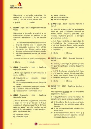 www.acasadoconcurseiro.com.br44
Mantém-se a correção gramatical do
período ao se substituir “a mais de cem
anos” (l. 1-2) por há mais de cem anos.
( ) Certo		 ( ) Errado
6.	 (26429) Cespe – 2013 – Regência Nominal e
Verbal
Mantêm-se a correção gramatical e as
informações originais do período ao se
substituir “decorre de” (l. 6) por decorre
em.
O Departamento Peniteciário Nacional
(Depen) informa que o crescimento
da população carcerária tem sofrido
retratação nos últimos quatro anos.
Segundo análise do DEPEN, essa redução
do encarceramento decorre de muitos
fatores. [...]
Dísponivel em: <www.mj.gov.br> (com adaptações).
( ) Certo		 ( ) Errado
7.	 (5414) Cesgranrio – 2012 – Regência
Nominal e Verbal
A frase cuja regência do verbo respeita a
norma-padrão é:
a)	 Esquecemo-nos daquelas regras
gramaticais.
b)	 Os professores avisaram aos alunos da
prova
c)	 Deve-se obedecer o português padrão.
d)	 Assistimos uma aula brilhante.
e)	 Todos aspiram o término do curso.
8.	 (5412) Cesgranrio – 2012 – Regência
Nominal e Verbal
A leitura do trecho “A gente se acostuma
a pagar por tudo o que deseja e o de que
necessita. E a lutar para ganhar o dinheiro
com que pagar” permite concluir que as
preposições são exigidas, respectivamente,
pelos seguintes verbos:
a)	 desejar e ganhar.
b)	 desejar e pagar.
c)	 pagar e desejar.
d)	 necessitar e ganhar.
e)	 necessitar e pagar.
9.	 (5099) Cespe – 2010 – Regência Nominal e
Verbal
Na linha 31, a preposição “de” empregada
antes de “que” é exigência sintática da
forma verbal “dispõe”; portanto, sua
retirada implicaria prejuízo à correção
gramatical do período.
[...] Nesse contexto, as operações de
inteligência são instrumentos legais
de que dispõe o Estado na busca pela
manutenção e proteção de dados
sigilosos. [...]
( ) Certo		 ( ) Errado
10.	(5078) Cespe – 2012 – Regência Nominal e
Verbal
Na linha 8, o emprego da preposição em
‘do qual’ é exigido pela presença da palavra
‘sistema’.
[...] "O Brasil era o país do futebol. Hoje,
é o país dos bancos de primeira linha.
Temos um sistema financeiro do qual
devemos ter orgulho", disse. [...]
( ) Certo		 ( ) Errado
11.	(5258) FCC – 2012 – Regência Nominal e
Verbal
Aos espanhóis revertem em sua totalidade
os primeiros frutos...
O verbo grifado acima tem o mesmo tipo de
complemento que o verbo empregado em:
a)	 A descoberta das terras americanas é,
basicamente, um episódio dessa obra
ingente.
b)	 [...] e suscita um enorme interesse por
novas terras.
c)	 O restabelecimento dessas linhas [...]
constitui sem dúvida alguma a maior
realização dos europeus [...].
1.	
2.	
3.	
4.	
5.	
6.	
7.
29.	
30.	
31.	
32.	
33.
6.	
7.	
8.	
9.
 