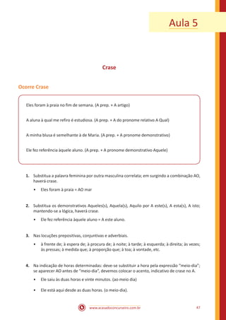 www.acasadoconcurseiro.com.br 47
Aula 5
Crase
Ocorre Crase
Eles foram à praia no fim de semana. (A prep. + A artigo)
A aluna à qual me refiro é estudiosa. (A prep. + A do pronome relativo A Qual)
A minha blusa é semelhante à de Maria. (A prep. + A pronome demonstrativo)
Ele fez referência àquele aluno. (A prep. + A pronome demonstrativo Aquele)
1.	 Substitua a palavra feminina por outra masculina correlata; em surgindo a combinação AO,
haverá crase.
•• Eles foram à praia = AO mar
2.	 Substitua os demonstrativos Aqueles(s), Aquela(s), Aquilo por A este(s), A esta(s), A isto;
mantendo-se a lógica, haverá crase.
•• Ele fez referência àquele aluno = A este aluno.
3.	 Nas locuções prepositivas, conjuntivas e adverbiais.
•• à frente de; à espera de; à procura de; à noite; à tarde; à esquerda; à direita; às vezes;
às pressas; à medida que; à proporção que; à toa; à vontade, etc.
4.	 Na indicação de horas determinadas: deve-se substituir a hora pela expressão “meio-dia”;
se aparecer AO antes de “meio-dia”, devemos colocar o acento, indicativo de crase no A.
•• Ele saiu às duas horas e vinte minutos. (ao meio dia)
•• Ele está aqui desde as duas horas. (o meio-dia).
 