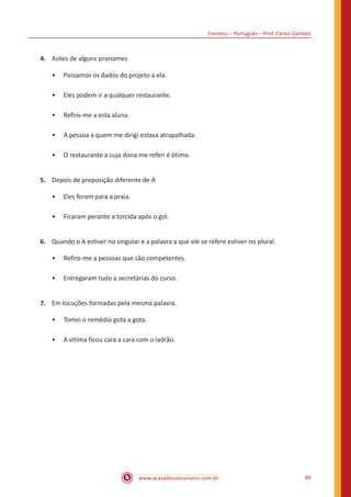 Correios – Português – Prof. Carlos Zambeli
www.acasadoconcurseiro.com.br 49
4.	 Antes de alguns pronomes
•• Passamos os dados do projeto a ela.
•• Eles podem ir a qualquer restaurante.
•• Refiro-me a esta aluna.
•• A pessoa a quem me dirigi estava atrapalhada.
•• O restaurante a cuja dona me referi é ótimo.
5.	 Depois de preposição diferente de A
•• Eles foram para a praia.
•• Ficaram perante a torcida após o gol.
6.	 Quando o A estiver no singular e a palavra a que ele se refere estiver no plural.
•• Refiro-me a pessoas que são competentes.
•• Entregaram tudo a secretárias do curso.
7.	 Em locuções formadas pela mesma palavra.
•• Tomei o remédio gota a gota.
•• A vítima ficou cara a cara com o ladrão.
 