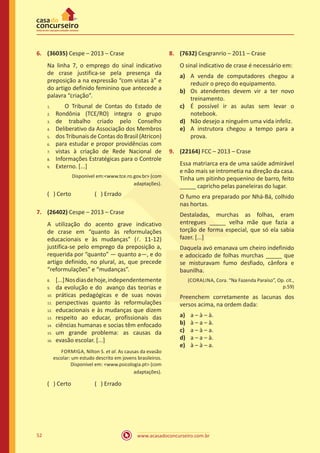 www.acasadoconcurseiro.com.br52
6.	 (36035) Cespe – 2013 – Crase
Na linha 7, o emprego do sinal indicativo
de crase justifica-se pela presença da
preposição a na expressão “com vistas à” e
do artigo definido feminino que antecede a
palavra “criação”.
	 O Tribunal de Contas do Estado de
Rondônia (TCE/RO) integra o grupo
de trabalho criado pelo Conselho
Deliberativo da Associação dos Membros
dos Tribunais de Contas do Brasil (Atricon)
para estudar e propor providências com
vistas à criação de Rede Nacional de
Informações Estratégicas para o Controle
Externo. [...]
Disponível em:<www.tce.ro.gov.br> (com
adaptações).
( ) Certo		 ( ) Errado
7.	 (26402) Cespe – 2013 – Crase
A utilização do acento grave indicativo
de crase em “quanto às reformulações
educacionais e às mudanças” (l. 11-12)
justifica-se pelo emprego da preposição a,
requerida por “quanto” ― quanto a―, e do
artigo definido, no plural, as, que precede
“reformulações” e “mudanças”.
[...]Nosdiasdehoje,independentemente
da evolução e do avanço das teorias e
práticas pedagógicas e de suas novas
perspectivas quanto às reformulações
educacionais e às mudanças que dizem
respeito ao educar, profissionais das
ciências humanas e socias têm enfocado
um grande problema: as causas da
evasão escolar. [...]
FORMIGA, Nilton S. et al. As causas da evasão
escolar: um estudo descrito em jovens brasileiros.
Disponível em: <www.psicologia.pt> (com
adaptações).
( ) Certo		 ( ) Errado
8.	 (7632) Cesgranrio – 2011 – Crase
O sinal indicativo de crase é necessário em:
a)	 A venda de computadores chegou a
reduzir o preço do equipamento.
b)	 Os atendentes devem vir a ter novo
treinamento.
c)	 É possível ir as aulas sem levar o
notebook.
d)	 Não desejo a ninguém uma vida infeliz.
e)	 A instrutora chegou a tempo para a
prova.
9.	 (22164) FCC – 2013 – Crase
Essa matriarca era de uma saúde admirável
e não mais se intrometia na direção da casa.
Tinha um pitinho pequenino de barro, feito
_____ capricho pelas paneleiras do lugar.
O fumo era preparado por Nhá-Bá, colhido
nas hortas.
Destaladas, murchas as folhas, eram
entregues _____ velha mãe que fazia a
torção de forma especial, que só ela sabia
fazer. [...]
Daquela avó emanava um cheiro indefinido
e adocicado de folhas murchas _____ que
se misturavam fumo desfiado, cânfora e
baunilha.
(CORALINA, Cora. “Na Fazenda Paraíso”, Op. cit.,
p.59)
Preenchem corretamente as lacunas dos
versos acima, na ordem dada:
a)	 a – à – à.
b)	 à – a – à.
c)	 a – à – a.
d)	 a – a – à.
e)	 à – à – a.
1.	
2.	
3.	
4.	
5.	
6.	
7.	
8.	
9.
8.	
9.	
10.	
11.	
12.	
13.	
14.	
15.	
16.
 