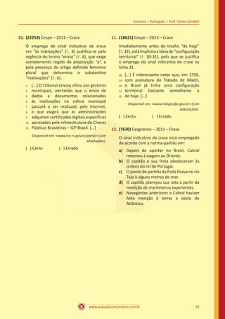 www.acasadoconcurseiro.com.br 53
Correios – Português – Prof. Carlos Zambeli
10.	(22253) Cespe – 2013 – Crase
O emprego do sinal indicativo de crase
em “às inativações” (l. 6) justifica-se pela
regência do termo “envio” (l. 4), que exige
complemento regido da preposição “a”, e
pela presença do artigo definido feminino
plural que determina o substantivo
“inativações” (l. 6).
[...] O Tribunal enviou ofício aos gestores
municipais, alertando que o envio de
dados e documentos relacionados
às inativações na esfera municipal
passará a ser realizado pela Internet,
o que exigirá que as administrações
adquiram certificados digitais específicos
aprovados pela infraestrutura de Chaves
Públicas Brasileiras – ICP-Brasil. [...]
Disponível em: <www.tce.rs.gov.br/portal> (com
adaptações).
( ) Certo		 ( ) Errado
11.	(18621) Cespe – 2013 – Crase
Imediatamente antes do trecho “de hoje”
(l.32),estáimplícitaaideiade“configuração
territorial” (l. 30-31), pelo que se justifica
o emprego do sinal indicativo de crase na
linha 31.
[...] É interessante notar que, em 1750,
com assinatura do Tratado de Madri,
o Brasil já tinha uma configuração
territorial bastante semelhante à
de hoje. [...]
Disponível em: <www.integração.gov.br> (com
adaptações).
( ) Certo		 ( ) Errado
12.	(7630) Cesgranrio – 2011 – Crase
O sinal indicativo da crase está empregado
de acordo com a norma-padrão em:
a)	 Depois de aportar no Brasil, Cabral
retomou à viagem ao Oriente.
b)	 O capitão e sua frota obedeceram às
ordens do rei de Portugal.
c)	 O ponto de partida da frota ficava no rio
Tejo à alguns metros do mar.
d)	 O capitão planejou sua rota à partir da
medição de marinheiros experientes.
e)	 Navegantes anteriores a Cabral haviam
feito menção à terras a oeste do
Atlântico.
3.	
4.	
5.	
6.	
7.	
8.	
9.	
10.	
11.
28.	
29.	
30.	
31.	
32.
 