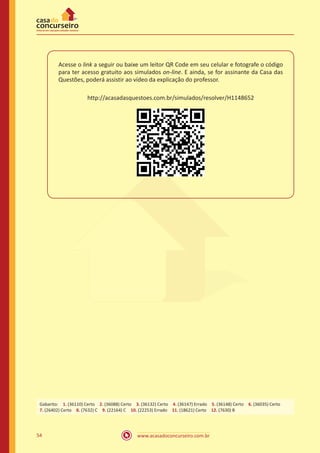 www.acasadoconcurseiro.com.br54
Acesse o link a seguir ou baixe um leitor QR Code em seu celular e fotografe o código
para ter acesso gratuito aos simulados on-line. E ainda, se for assinante da Casa das
Questões, poderá assistir ao vídeo da explicação do professor.
http://acasadasquestoes.com.br/simulados/resolver/H1148652
Gabarito: 1. (36110) Certo 2. (36088) Certo 3. (36132) Certo 4. (36147) Errado 5. (36148) Certo 6. (36035) Certo
7. (26402) Certo 8. (7632) C 9. (22164) C 10. (22253) Errado 11. (18621) Certo 12. (7630) B
 
