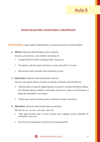 www.acasadoconcurseiro.com.br 55
Aula 6
Sintaxe do período: coordenação e subordinação
Coordenativas: Ligam orações independentes, ou seja, que possuem sentido completo.
1.	Aditivas: Expressam ideia de adição, soma, acréscimo.
São elas: e, nem,não só... mas também, mas ainda, etc.
•• “A alegria evita mil males e prolonga a vida.” (Shakespeare)
•• “De repente, a dor de esperar terminou, e o amor veio enfim.” (Tim Maia)
•• Não avisaram sobre o feriado, nem cancelaram as aulas.
2.	Adversativas: Expressam ideia de oposição, contraste.
São elas: mas, porém, todavia, contudo, no entanto, entretanto, não obstante, etc.
•• “Sejamos todas as capas de edição especial, mas, porém, contudo, entretanto, todavia,
não obstante sejamos também a contracapa, porque ser a capa e ser contracapa é a
beleza da contradição” (Teatro Mágico)
•• “Todos caem; apenas os fracos, porém, continuam no chão.” (Bob Marley)
3.	Alternativas: Expressam ideia de alternância ou exclusão.
São elas; ou, ou... ou, ora... ora, quer... quer, etc.
•• “Toda ação humana, quer se torne positiva, quer negativa, precisa depender de
motivação.” (Dalai Lama)
•• Ora estuda com disposição, ora dorme em cima das apostilas.	
 
