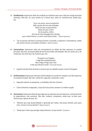 Correios – Português – Prof. Carlos Zambeli
www.acasadoconcurseiro.com.br 57
3.	Condicionais: Expressam ideia de condição ou hipótese para que o fato da oração principal
aconteça. São elas: se, caso, exceto se, a menos que, salvo se, contanto que, desde que,
etc.
“Se tu me amas, ama-me baixinho
Não o grites de cima dos telhados
Deixa em paz os passarinhos
Deixa em paz a mim!
Se me queres, enfim,
tem de ser bem devagarinho, Amada,
que a vida é breve, e o amor mais breve ainda...” (Mario Quintana)
•• “Se as pessoas são boas só porque temem a punição, e esperam a recompensa, então
nós somos mesmo uns pobres coitados.” (Albert Einstein)
4.	Consecutivas: Expressam ideia de consequência ou efeito do fato expresso na oração
principal. São elas: que (precedido de termo que indica intensidade: tão, tal, tanto, etc.), de
modo que, de sorte que, de maneira que, etc.
“O poeta é um fingidor.
Finge tão completamente
Que chega a fingir que é dor
A dor que deveras sente.” (Fernando Pessoa)
•• A gente estuda tanto durante a semana que no sábado só quer revisar Português.
5.	Conformativas: Expressam ideia de conformidade ou acordo em relação a um fato expresso
na oração principal. São elas: conforme, segundo, consoante, como.
•• Segundo indicam as pesquisas, o candidato não tem chances.
•• Como tínhamos imaginado, a Casa do Concurseiro sempre é a melhor opção.
6.	Concessivas: Expressam ideia de que algo que se esperava que acontecesse, contrariamente
às expectativas, não acontece. São elas: embora, conquanto, ainda que, se bem que,
mesmo que, apesar de que, etc.
•• “Mesmo que seja desacreditado e ignorado por todos, não posso desistir, pois para
mim, vencer é nunca desistir.” (Albert Einstein)
•• “Ainda que o bem que persigo esteja distante, sei que existe.” (Confúcio)
 