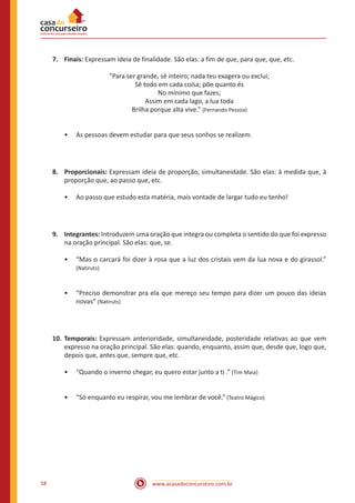 www.acasadoconcurseiro.com.br58
7.	Finais: Expressam ideia de finalidade. São elas: a fim de que, para que, que, etc.
“Para ser grande, sê inteiro; nada teu exagera ou exclui;
Sê todo em cada coisa; põe quanto és
No mínimo que fazes;
Assim em cada lago, a lua toda
Brilha porque alta vive.” (Fernando Pessoa)
•• As pessoas devem estudar para que seus sonhos se realizem.
8.	Proporcionais: Expressam ideia de proporção, simultaneidade. São elas: à medida que, à
proporção que, ao passo que, etc.
•• Ao passo que estudo esta matéria, mais vontade de largar tudo eu tenho!
9.	Integrantes: Introduzem uma oração que integra ou completa o sentido do que foi expresso
na oração principal. São elas: que, se.
•• “Mas o carcará foi dizer à rosa que a luz dos cristais vem da lua nova e do girassol.”
(Natiruts)
•• “Preciso demonstrar pra ela que mereço seu tempo para dizer um pouco das ideias
novas” (Natiruts)
10.	Temporais: Expressam anterioridade, simultaneidade, posteridade relativas ao que vem
expresso na oração principal. São elas: quando, enquanto, assim que, desde que, logo que,
depois que, antes que, sempre que, etc.
•• “Quando o inverno chegar, eu quero estar junto a ti .” (Tim Maia)
•• “Só enquanto eu respirar, vou me lembrar de você.” (Teatro Mágico)
 