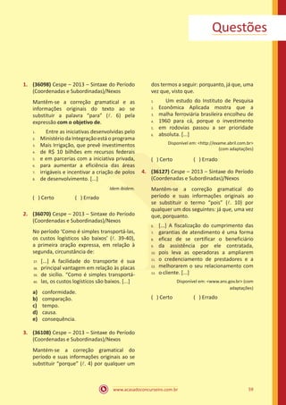 www.acasadoconcurseiro.com.br 59
Questões
1.	 (36098) Cespe – 2013 – Sintaxe do Período
(Coordenadas e Subordinadas)/Nexos
Mantêm-se a correção gramatical e as
informações originais do texto ao se
substituir a palavra “para” (l. 6) pela
expressão com o objetivo de.
	 Entre as iniciativas desenvolvidas pelo
Ministério da Integração está o programa
Mais Irrigação, que prevê investimentos
de R$ 10 bilhões em recursos federais
e em parcerias com a iniciativa privada,
para aumentar a eficiência das áreas
irrigáveis e incentivar a criação de polos
de desenvolvimento. [...]
Idem ibidem.
( ) Certo		 ( ) Errado
2.	 (36070) Cespe – 2013 – Sintaxe do Período
(Coordenadas e Subordinadas)/Nexos
No período ‘Como é simples transportá-las,
os custos logísticos são baixos’ (l. 39-40),
a primeira oração expressa, em relação à
segunda, circunstância de:
[...] A facilidade do transporte é sua
principal vantagem em relação às placas
de sicílio. “Como é simples transportá-
las, os custos logísticos são baixos. [...]
a)	 conformidade.
b)	 comparação.
c)	 tempo.
d)	 causa.
e)	 consequência.
3.	 (36108) Cespe – 2013 – Sintaxe do Período
(Coordenadas e Subordinadas)/Nexos
Mantém-se a correção gramatical do
período e suas informações originais ao se
substituir “porque” (l. 4) por qualquer um
dos termos a seguir: porquanto, já que, uma
vez que, visto que.
	 Um estudo do Instituto de Pesquisa
Econômica Aplicada mostra que a
malha ferroviária brasileira encolheu de
1960 para cá, porque o investimento
em rodovias passou a ser prioridade
absoluta. [...]
Disponível em: <http://exame.abril.com.br>
(com adaptações)
( ) Certo		 ( ) Errado
4.	 (36127) Cespe – 2013 – Sintaxe do Período
(Coordenadas e Subordinadas)/Nexos
Mantêm-se a correção gramatical do
período e suas informações originais ao
se substituir o termo “pois” (l. 10) por
qualquer um dos seguintes: já que, uma vez
que, porquanto.
[...] A fiscalização do cumprimento das
garantias de atendimento é uma forma
eficaz de se certificar o beneficiário
da assistência por ele contratada,
pois leva as operadoras a ampliarem
o credenciamento de prestadores e a
melhorarem o seu relacionamento com
o cliente. [...]
Disponível em: <www.ans.gov.br> (com
adaptações)
( ) Certo		 ( ) Errado
1.	
2.	
3.	
4.	
5.	
6.	
7.	
8.
37.	
38.	
39.	
40.
1.	
2.	
3.	
4.	
5.	
6.
6.	
7.	
8.	
9.	
10.	
11.	
12.	
13.
 
