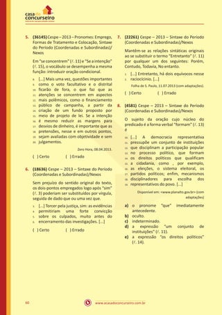 www.acasadoconcurseiro.com.br60
5.	 (36145)Cespe–2013–Pronomes:Emprego,
Formas de Tratamento e Colocação, Sintaxe
do Período (Coordenadas e Subordinadas)/
Nexos
Em “se concentrem” (l. 11) e “Se a intenção”
(l. 15), o vocábulo se desempenha a mesma
função: introduzir oração condicional.
[...] Mais uma vez, questões importantes
como o voto facultativo e o distrital
ficarão de fora, o que faz que as
atenções se concentrem em aspectos
mais polêmicos, como o financiamento
público de campanha, a partir da
criação de um fundo proposto por
meio de projeto de lei. Se a intenção
é mesmo reduzir as margens para
desvios de dinheiro, é importante que as
pretensões, nesse e em outros pontos,
sejam avaliadas com objetividade e sem
julgamentos.
Zero Hora, 08.04.2013.
( ) Certo		 ( ) Errado
6.	 (18636) Cespe – 2013 – Sintaxe do Período
(Coordenadas e Subordinadas)/Nexos
Sem prejuízo do sentido original do texto,
os dois-pontos empregados logo após “sim”
(l. 3) poderiam ser substituídos por vírgula,
seguida de dado que ou uma vez que.
[...] Torcer pela justiça, sim: as evidências
permitiriam uma forte convicção
sobre os culpados, muito antes do
encerramento das investigações. [...]
( ) Certo		 ( ) Errado
7.	 (22261) Cespe – 2013 – Sintaxe do Período
(Coordenadas e Subordinadas)/Nexos
Mantêm-se as relações sintáticas originais
ao se substituir o termo “Entretanto” (l. 11)
por qualquer um dos seguintes: Porém,
Contudo, Todavia, No entanto.
[...] Entretanto, há dois equívocos nesse
raciocícinio. [...]
Folha de S. Paulo, 11.07.2013 (com adaptações).
( ) Certo		 ( ) Errado
8.	 (4581) Cespe – 2013 – Sintaxe do Período
(Coordenadas e Subordinadas)/Nexos
O sujeito da oração cujo núcleo do
predicado é a forma verbal “formam” (l. 13)
é
[...] A democracia representativa
pressupõe um conjunto de instituições
que disciplinam a participação popular
no processo político, que formam
os direitos políticos que qualificam
a cidadania, como , por exemplo,
as eleições, o sistema eleitoral, os
partidos políticos; enfim, mecanismos
disciplinadores para escolha dos
representativos do povo. [...]
Disponível em: <www.planalto.gov.br> (com
adaptações)
a)	 o pronome “que” imediatamente
antecedente.
b)	 oculto.
c)	 indeterminado.
d)	 a expressão “um conjunto de
instituições” (l. 11).
e)	 a expressão “os direitos políticos”
(l. 14).
8.	
9.	
10.	
11.	
12.	
13.	
14.	
15.	
16.	
17.	
18.	
19.	
20.
3.	
4.	
5.	
6.
1.	
2.
10.	
11.	
12.	
13.	
14.	
15.	
16.	
17.	
18.	
19.
 