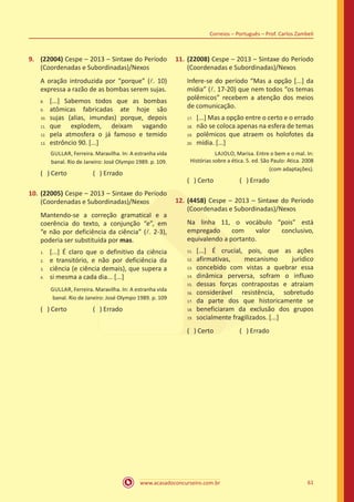 www.acasadoconcurseiro.com.br 61
Correios – Português – Prof. Carlos Zambeli
9.	 (22004) Cespe – 2013 – Sintaxe do Período
(Coordenadas e Subordinadas)/Nexos
A oração introduzida por “porque” (l. 10)
expressa a razão de as bombas serem sujas.
[...] Sabemos todos que as bombas
atômicas fabricadas ate hoje são
sujas (alias, imundas) porque, depois
que explodem, deixam vagando
pela atmosfera o já famoso e temido
estrôncio 90. [...]
GULLAR, Ferreira. Maravilha. In: A estranha vida
banal. Rio de Janeiro: José Olympo 1989. p. 109.
( ) Certo		 ( ) Errado
10.	(22005) Cespe – 2013 – Sintaxe do Período
(Coordenadas e Subordinadas)/Nexos
Mantendo-se a correção gramatical e a
coerência do texto, a conjunção “e”, em
“e não por deficiência da ciência” (l. 2-3),
poderia ser substituída por mas.
[...] É claro que o definitivo da ciência
e transitório, e não por deficiência da
ciência (e ciência demais), que supera a
si mesma a cada dia... [...]
GULLAR, Ferreira. Maravilha. In: A estranha vida
banal. Rio de Janeiro: José Olympo 1989. p. 109
( ) Certo		 ( ) Errado
11.	(22008) Cespe – 2013 – Sintaxe do Período
(Coordenadas e Subordinadas)/Nexos
Infere-se do período “Mas a opção [...] da
mídia” (l. 17-20) que nem todos “os temas
polêmicos” recebem a atenção dos meios
de comunicação.
[...] Mas a opção entre o certo e o errado
não se coloca apenas na esfera de temas
polêmicos que atraem os holofotes da
mídia. [...]
LAJOLO, Marisa. Entre o bem e o mal. In:
Histórias sobre a ética. 5. ed. São Paulo: Atica. 2008
(com adaptações).
( ) Certo		 ( ) Errado
12.	(4458) Cespe – 2013 – Sintaxe do Período
(Coordenadas e Subordinadas)/Nexos
Na linha 11, o vocábulo “pois” está
empregado com valor conclusivo,
equivalendo a portanto.
[...] É crucial, pois, que as ações
afirmativas, mecanismo juridico
concebido com vistas a quebrar essa
dinâmica perversa, sofram o influxo
dessas forças contrapostas e atraiam
considerável resistência, sobretudo
da parte dos que historicamente se
beneficiaram da exclusão dos grupos
socialmente fragilizados. [...]
( ) Certo		 ( ) Errado
8.	
9.	
10.	
11.	
12.	
13.
1.	
2.	
3.	
4.
17.	
18.	
19.	
20.
11.	
12.	
13.	
14.	
15.	
16.	
17.	
18.	
19.
 