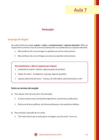 www.acasadoconcurseiro.com.br 63
Aula 7
Pontuação
Emprego da Vírgula
Na ordem direta da oração (sujeito + verbo + complemento(s) + adjunto adverbial), NÃO use
vírgula entre os termos. Isso só ocorrerá ao deslocarem-se o predicativo ou o adjunto adverbial.
•• Meu professor do curso entregou as apostilas aos alunos nesta semana.
•• Meu professor do curso entregou aos alunos as apostilas nesta semana.
Dica Zambeliana = Não se separam por vírgulas
•• predicado de sujeito = Bastam, algumas gotas do produto!
•• objeto de verbo = Entregamos, ao grupo, algumas questões.
•• adjunto adnominal de nome = A prova, de Informática, está comentada no site!
Entre os termos da oração
1.	 Para separar itens de uma série. (Enumeração)
•• A nossa empresa está contratando engenheiros, economistas, professores.
•• Precisa-se de bons políticos, de ótimos professores e de excelentes médicos.
2.	 Para assinalar supressão de um verbo.
•• “Os tristes acham que o vento geme; os alegres, que ele canta.” (Veríssimo)
 