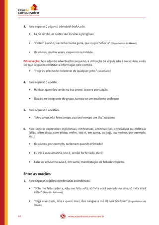 www.acasadoconcurseiro.com.br64
3.	 Para separar o adjunto adverbial deslocado.
•• Lá no sertão, as noites são escutas e perigosas.
•• “Ontem à noite, eu conheci uma guria, que eu já conhecia” (Engenheiros do Hawaii)
•• Os alunos, muitas vezes, esquecem a matéria.
Observação: Se o adjunto adverbial for pequeno, a utilização da vírgula não é necessária, a não
ser que se queira enfatizar a informação nele contida.
•• “Hoje eu preciso te encontrar de qualquer jeito.” (Jota Quest)
4.	 Para separar o aposto.
•• Há duas questões certas na tua prova: crase e pontuação.
•• Dudan, ex-integrante do grupo, tornou-se um excelente professor.
5.	 Para separar o vocativo.
•• “Meu amor, não fale comigo, sou teu inimigo um dia.” (O quinto)
6.	 Para separar expressões explicativas, retificativas, continuativas, conclusivas ou enfáticas
(aliás, além disso, com efeito, enfim, isto é, em suma, ou seja, ou melhor, por exemplo,
etc.).
•• Os alunos, por exemplo, reclamam quando é feriado!
•• Eu irei à aula amanhã, isto é, se não for feriado, claro!
•• Falar ao celular na aula é, em suma, manifestação de falta de respeito.
Entre as orações
1.	 Para separar orações coordenadas assindéticas.
•• ”Não me falta cadeira, não me falta sofá, só falta você sentada na sala, só falta você
estar.” (Arnaldo Antunes)
•• “Diga a verdade, doa a quem doer, doe sangue e me dê seu telefone.” (Engenheiros do
Hawaii)
 