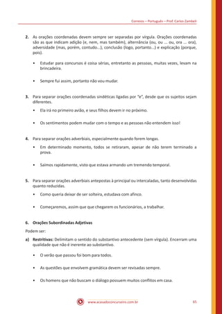 Correios – Português – Prof. Carlos Zambeli
www.acasadoconcurseiro.com.br 65
2.	 As orações coordenadas devem sempre ser separadas por vírgula. Orações coordenadas
são as que indicam adição (e, nem, mas também), alternância (ou, ou ... ou, ora ... ora),
adversidade (mas, porém, contudo...), conclusão (logo, portanto...) e explicação (porque,
pois).
•• Estudar para concursos é coisa sérias, entretanto as pessoas, muitas vezes, levam na
brincadeira.
•• Sempre fui assim, portanto não vou mudar.
3.	 Para separar orações coordenadas sindéticas ligadas por “e”, desde que os sujeitos sejam
diferentes.
•• Ela irá no primeiro avião, e seus filhos devem ir no próximo.
•• Os sentimentos podem mudar com o tempo e as pessoas não entendem isso!
4.	 Para separar orações adverbiais, especialmente quando forem longas.
•• Em determinado momento, todos se retiraram, apesar de não terem terminado a
prova.
•• Saímos rapidamente, visto que estava armando um tremendo temporal.
5.	 Para separar orações adverbiais antepostas à principal ou intercaladas, tanto desenvolvidas
quanto reduzidas.
•• Como queria deixar de ser solteira, estudava com afinco.
•• Começaremos, assim que que chegarem os funcionários, a trabalhar.
6.	 Orações Subordinadas Adjetivas
Podem ser:
a)	Restritivas: Delimitam o sentido do substantivo antecedente (sem vírgula). Encerram uma
qualidade que não é inerente ao substantivo.
•• O verão que passou foi bom para todos.
•• As questões que envolvem gramática devem ser revisadas sempre.
•• Os homens que não buscam o diálogo possuem muitos conflitos em casa.
 