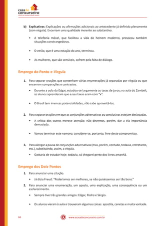 www.acasadoconcurseiro.com.br66
b)	Explicativas: Explicações ou afirmações adicionais ao antecedente já definido plenamente
(com vírgula). Encerram uma qualidade inerente ao substantivo.
•• A telefonia móvel, que facilitou a vida do homem moderno, provocou também
situações constrangedoras.
•• O verão, que é uma estação do ano, terminou.
•• As mulheres, que são sensíveis, sofrem pela falta de diálogo.
Emprego do Ponto-e-Vírgula
1.	 Para separar orações que contenham várias enumerações já separadas por vírgula ou que
encerrem comparações e contrastes.
•• Durante a aula do Edgar, estudou-se largamente as taxas de juros; na aula do Zambeli,
os alunos aprenderam que essas taxas eram com “x”.
•• O Brasil tem imensas potencialidades; não sabe aproveitá-las.
2.	 Para separar orações em que as conjunções adversativas ou conclusivas estejam deslocadas.
•• A crítica dos outros merece atenção; não devemos, porém, dar a ela importância
demasiada.
•• Vamos terminar este namoro; considere-se, portanto, livre deste compromisso.
3.	 Para alongar a pausa de conjunções adversativas (mas, porém, contudo, todavia, entretanto,
etc.), substituindo, assim, a vírgula.
•• Gostaria de estudar hoje; todavia, só chegarei perto dos livros amanhã.
Emprego dos Dois-Pontos
1.	 Para anunciar uma citação.
•• Já dizia Freud: “Poderíamos ser melhores, se não quiséssemos ser tão bons.”
2.	 Para anunciar uma enumeração, um aposto, uma explicação, uma consequência ou um
esclarecimento.
•• Sempre tive três grandes amigos: Edgar, Pedro e Sérgio.
•• Os alunos vieram à aula e trouxeram algumas coisas: apostila, canetas e muita vontade.
 