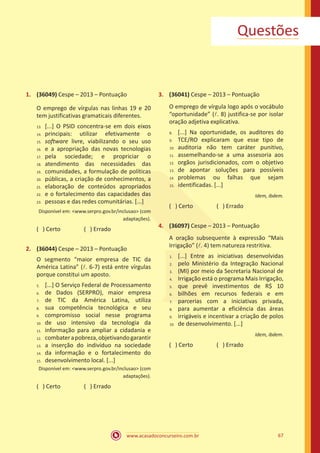 www.acasadoconcurseiro.com.br 67
Questões
1.	 (36049) Cespe – 2013 – Pontuação
O emprego de vírgulas nas linhas 19 e 20
tem justificativas gramaticais diferentes.
[...] O PSID concentra-se em dois eixos
principais: utilizar efetivamente o
software livre, viabilizando o seu uso
e a apropriação das novas tecnologias
pela sociedade; e propriciar o
atendimento das necessidades das
comunidades, a formulação de políticas
públicas, a criação de conhecimentos, a
elaboração de conteúdos apropriados
e o fortalecimento das capacidades das
pessoas e das redes comunitárias. [...]
Disponível em: <www.serpro.gov.br/inclusao> (com
adaptações).
( ) Certo		 ( ) Errado
2.	 (36044) Cespe – 2013 – Pontuação
O segmento “maior empresa de TIC da
América Latina” (l. 6-7) está entre vírgulas
porque constitui um aposto.
[...] O Serviço Federal de Processamento
de Dados (SERPRO), maior empresa
de TIC da América Latina, utiliza
sua competência tecnológica e seu
compromisso social nesse programa
de uso intensivo da tecnologia da
informação para ampliar a cidadania e
combaterapobreza,objetivandogarantir
a inserção do indivíduo na sociedade
da informação e o fortalecimento do
desenvolvimento local. [...]
Disponível em: <www.serpro.gov.br/inclusao> (com
adaptações).
( ) Certo		 ( ) Errado
3.	 (36041) Cespe – 2013 – Pontuação
O emprego de vírgula logo após o vocábulo
“oportunidade” (l. 8) justifica-se por isolar
oração adjetiva explicativa.
[...] Na oportunidade, os auditores do
TCE/RO explicaram que esse tipo de
auditoria não tem caráter punitivo,
assemelhando-se a uma assesoria aos
orgãos jurisdicionados, com o objetivo
de apontar soluções para possíveis
problemas ou falhas que sejam
identificadas. [...]
Idem, ibdem.
( ) Certo		 ( ) Errado
4.	 (36097) Cespe – 2013 – Pontuação
A oração subsequente à expressão “Mais
Irrigação” (l. 4) tem natureza restritiva.
[...] Entre as iniciativas desenvolvidas
pelo Ministério da Integração Nacional
(MI) por meio da Secretaria Nacional de
Irrigação está o programa Mais Irrigação,
que prevê investimentos de R$ 10
bilhões em recursos federais e em
parcerias com a iniciativas privada,
para aumentar a eficiência das áreas
irrigáveis e incentivar a criação de polos
de desenvolvimento. [...]
Idem, ibdem.
( ) Certo		 ( ) Errado
13.	
14.	
15.	
16.	
17.	
18.	
19.	
20.	
21.	
22.	
23.
5.	
6.	
7.	
8.	
9.	
10.	
11.	
12.	
13.	
14.	
15.
8.	
9.	
10.	
11.	
12.	
13.	
14.	
15.
1.
2.
3.
4.
5.
6.
7.
8.
9.
10.
 