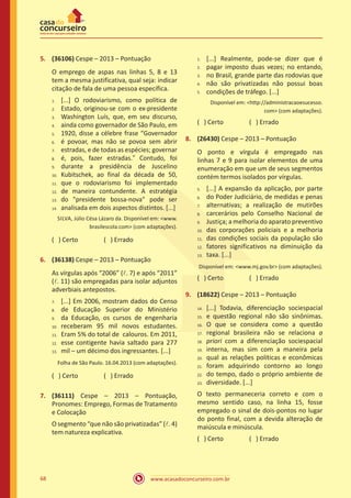 www.acasadoconcurseiro.com.br68
5.	 (36106) Cespe – 2013 – Pontuação
O emprego de aspas nas linhas 5, 8 e 13
tem a mesma justificativa, qual seja: indicar
citação de fala de uma pessoa específica.
[...] O rodoviarismo, como política de
Estado, originou-se com o ex-presidente
Washington Luís, que, em seu discurso,
ainda como governador de São Paulo, em
1920, disse a célebre frase “Governador
é povoar, mas não se povoa sem abrir
estradas, e de todas as espécies; governar
é, pois, fazer estradas.” Contudo, foi
durante a presidência de Juscelino
Kubitschek, ao final da década de 50,
que o rodoviarismo foi implementado
de maneira contundente. A estratégia
do "presidente bossa-nova" pode ser
analisada em dois aspectos distintos. [...]
SILVA, Júlio Césa Lázaro da. Disponível em: <www.
brasilescola.com> (com adaptações).
( ) Certo		 ( ) Errado
6.	 (36138) Cespe – 2013 – Pontuação
As vírgulas após “2006” (l. 7) e após “2011”
(l. 11) são empregadas para isolar adjuntos
adverbiais antepostos.
[...] Em 2006, mostram dados do Censo
de Educação Superior do Ministério
da Educação, os cursos de engenharia
receberam 95 mil novos estudantes.
Eram 5% do total de calouros. Em 2011,
esse contigente havia saltado para 277
mil – um décimo dos ingressantes. [...]
Folha de São Paulo. 16.04.2013 (com adaptações).
( ) Certo		 ( ) Errado
7.	 (36111) Cespe – 2013 – Pontuação,
Pronomes: Emprego, Formas de Tratamento
e Colocação
O segmento “que não são privatizadas” (l. 4)
tem natureza explicativa.
[...] Realmente, pode-se dizer que é
pagar imposto duas vezes; no entando,
no Brasil, grande parte das rodovias que
não são privatizadas não possui boas
condições de tráfego. [...]
Disponível em: <http://administracaoesucesso.
com> (com adaptações).
( ) Certo		 ( ) Errado
8.	 (26430) Cespe – 2013 – Pontuação
O ponto e vírgula é empregado nas
linhas 7 e 9 para isolar elementos de uma
enumeração em que um de seus segmentos
contém termos isolados por vírgulas.
[...] A expansão da aplicação, por parte
do Poder Judiciário, de medidas e penas
alternativas; a realização de mutirões
carcerários pelo Conselho Nacional de
Justiça; a melhoria do aparato preventivo
das corporações policiais e a melhoria
das condições sociais da população são
fatores significativos na diminuição da
taxa. [...]
Disponível em: <www.mj.gov.br> (com adaptações).
( ) Certo		 ( ) Errado
9.	 (18622) Cespe – 2013 – Pontuação
[...] Todavia, diferenciação sociespacial
e questão regional não são sinônimas.
O que se considera como a questão
regional brasileira não se relaciona a
priori com a diferenciação sociespacial
interna, mas sim com a maneira pela
qual as relações políticas e econômicas
foram adquirindo contorno ao longo
do tempo, dado o próprio ambiente de
diversidade. [...]
O texto permaneceria correto e com o
mesmo sentido caso, na linha 15, fosse
empregado o sinal de dois-pontos no lugar
do ponto final, com a devida alteração de
maiúscula e minúscula.
( ) Certo		 ( ) Errado
1.
2.
3.
4.
5.
6.
7.
8.
9.
10.
11.
12.
13.
14.
7.	
8.	
9.	
10.	
11.	
12.	
13.
1.
2.
3.
4.
5.
5.	
6.	
7.	
8.	
9.	
10.	
11.	
12.	
13.
14.	
15.	
16.	
17.	
18.	
19.	
20.	
21.	
22.	
23.
 