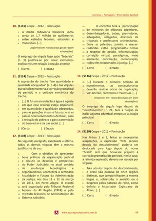 www.acasadoconcurseiro.com.br 69
Correios – Português – Prof. Carlos Zambeli
10.	(5115) Cespe – 2012 – Pontuação
	A malha rodoviária brasileira soma
cerca de 1,7 milhão de quilômetros
entre estradas federais, estaduias e
municipais. [...]
Disponível em: <www.brasil.gov.br> (com
adaptações).
O emprego de vírgula logo após “federais”
(l. 3) justifica-se por isolar elementos
explicativos em relação à oração anterior.
( ) Certo		 ( ) Errado
11.	(5114) Cespe – 2012 – Pontuação
A supressão do trecho “em quantidade e
qualidade adequadas” (l. 3-4) e das vírgulas
que o isolam manteria a correção gramatical
do período e a unidade semântica do
trecho.
[...] O futuro em relação à água é aquele
em que esse recurso esteja disponível,
em quantidade e qualidade adequadas,
para as gerações atuais e futuras, e sirva
para o desenvolvimento sutentável, para
a redução da pobreza e para a promoção
do bem-estar e da paz social. [...]
( ) Certo		 ( ) Errado
12.	(5102) Cespe – 2013 – Pontuação
No segundo parágrafo, excetuada a última,
todas as demais vírgulas têm a mesma
justificativa de uso.
		 Com o objetivo de apresentar
boas práticas da organização judicial
e discutir os desafios e perspetivas
do Poder Judiciário no atual cenário
de mudanças tecnológicas e
organizacionais, acontecerá o seminário
Atualidade e Futuro da Administração
da Justiça, nos dias 11 e 12 de março
de 2013, em Porto Alegre. O evento
será organizado pelo Tribunal Regional
Federal da 4ª Região (TRF4) e pelo
Instituto Brasileiro de Administração do
Sistema Judiciário.
		 O encontro terá a participação
de ministros de tribunais superiores,
desembargadores, juízes, promotores,
advogados, delegados, diretores de
tribunais e professores universitários.
Entre as palestras, painéis e mesas-
redondas estão programados temas
a respeito de gestão, informatização,
correição virtual, paradigmas, meio
ambiente, conciliação, comunicação,
todos eles relacionados à justiça. [...]
( ) Certo		 ( ) Errado
13.	(5116) Cespe – 2012 – Pontuação
	[...] Durante o primeiro período de
investimentos, as concessionárias
deverão realizar obras de duplicação,
vias laterais, contornos e travessias. [...]
Disponível em: <www.brasil.gov.br> (com
adaptações).
O emprego de vírgula logo depois de
“investimentos” (l. 21) tem a função de
isolar adjunto adverbial anteposto à oração
principal.
( ) Certo		 ( ) Errado
14.	(5119) Cespe – 2012 – Pontuação
Nas linhas 1 e 2, feitas as necessárias
adaptações, a expressão “Três séculos
depois do descobrimento” poderia ser
deslocada para logo depois do nome
“Brasil”, sem que houvesse prejuízo à
correção gramatical do período. Nesse caso,
a referida expressão deveria ser isolada por
vírgulas.
	Três séculos depois do descobrimento,
o Brasil não passava de cinco regiões
distintas, que compartilhavam a mesma
língua e, sobretudo, a aversão ou o
desprezo pelos naturais do reino, como
definiu o historiador Capistrano de
Abreu. [...]
( ) Certo		 ( ) Errado
1.
2.
3.
4.
1.
2.
3.
4.
5.
6.
7.
14.	
15.	
16.	
17.	
18.	
19.	
20.	
21.	
22.	
23.	
24.
20.	
21.
22.
23.
1.
2.
3.
4.
5.
6.
7.
8.	
9.	
10.	
11.	
12.	
13.
1.	
2.	
3.	
4.	
5.	
6.	
7.
 