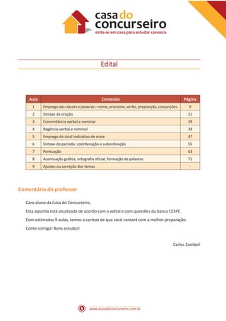 www.acasadoconcurseiro.com.br
Edital
Aula Conteúdo Página
1 Emprego das classesepalavras –nome,pronome,verbo,preposição,conjunções. 9
2 Sintaxe da oração 21
3 Concordância verbal e nominal 29
4 Regência verbal e nominal 39
5 Emprego do sinal indicativo de crase 47
6 Sintaxe do período: coordenação e subordinação 55
7 Pontuação 63
8 Acentuação gráfica, ortografia oficial, formação de palavras 71
9 Ajustes ou correção dos temas -
Comentário do professor
Caro aluno da Casa do Concurseiro,
Esta apostila está atualizada de acordo com o edital e com questões da banca CESPE.
Com estimadas 9 aulas, temos a certeza de que você contará com a melhor preparação.
Conte comigo! Bons estudos!
Carlos Zambeli
 