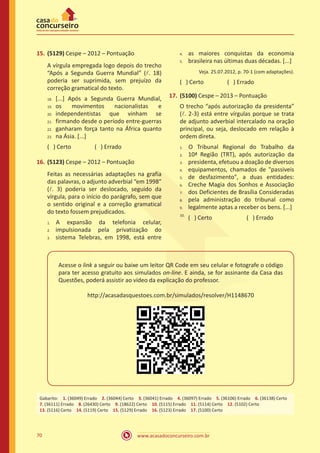 www.acasadoconcurseiro.com.br70
15.	(5129) Cespe – 2012 – Pontuação
A vírgula empregada logo depois do trecho
“Após a Segunda Guerra Mundial” (l. 18)
poderia ser suprimida, sem prejuízo da
correção gramatical do texto.
[...] Após a Segunda Guerra Mundial,
os movimentos nacionalistas e
independentistas que vinham se
firmando desde o período entre-guerras
ganharam força tanto na África quanto
na Ásia. [...]
( ) Certo		 ( ) Errado
16.	(5123) Cespe – 2012 – Pontuação
Feitas as necessárias adaptações na grafia
das palavras, o adjunto adverbial “em 1998”
(l. 3) poderia ser deslocado, seguido da
vírgula, para o início do parágrafo, sem que
o sentido original e a correção gramatical
do texto fossem prejudicados.
	A expansão da telefonia celular,
impulsionada pela privatização do
sistema Telebras, em 1998, está entre
as maiores conquistas da economia
brasileira nas últimas duas décadas. [...]
Veja. 25.07.2012, p. 70-1 (com adaptações).
( ) Certo		 ( ) Errado
17.	(5100) Cespe – 2013 – Pontuação
O trecho “após autorização da presidenta”
(l. 2-3) está entre vírgulas porque se trata
de adjunto adverbial intercalado na oração
principal, ou seja, deslocado em relação à
ordem direta.
	O Tribunal Regional do Trabalho da
10ª Região (TRT), após autorização da
presidenta, efetuou a doação de diversos
equipamentos, chamados de "passiveis
de desfazimento", a duas entidades:
Creche Magia dos Sonhos e Associação
dos Deficientes de Brasília Consideradas
pela administração do tribunal como
legalmente aptas a receber os bens. [...]
( ) Certo		 ( ) Errado	
Acesse o link a seguir ou baixe um leitor QR Code em seu celular e fotografe o código
para ter acesso gratuito aos simulados on-line. E ainda, se for assinante da Casa das
Questões, poderá assistir ao vídeo da explicação do professor.
http://acasadasquestoes.com.br/simulados/resolver/H1148670
Gabarito: 1. (36049) Errado 2. (36044) Certo 3. (36041) Errado 4. (36097) Errado 5. (36106) Errado 6. (36138) Certo
7. (36111) Errado 8. (26430) Certo 9. (18622) Certo 10. (5115) Errado 11. (5114) Certo 12. (5102) Certo 
13. (5116) Certo 14. (5119) Certo 15. (5129) Errado 16. (5123) Errado 17. (5100) Certo
18.
19.	
20.	
21.	
22.	
23.
4.
5.
1.
2.
3.
4.
5.	
6.	
7.	
8.	
9.	
10.
1.	
2.	
3.
 
