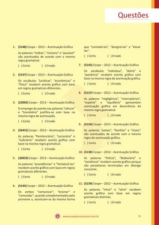 www.acasadoconcurseiro.com.br 75
Questões
1.	 (5148) Cespe – 2012 – Acentuação Gráfica
As palavras “mídias”, “número” e “possível”
são acentuadas de acordo com a mesma
regra gramatical.
( ) Certo		 ( ) Errado
2.	 (5147) Cespe – 2012 – Acentuação Gráfica
Os vocábulos “jurídicas”, “econômicas” e
“físico” recebem acento gráfico com base
em regras gramaticais diferentes.
( ) Certo		 ( ) Errado
3.	 (22002) Cespe – 2013 – Acentuação Gráfica
O emprego do acento nas palavras “ciência”
e “transitório” justifica-se com base na
mesma regra de acentuação.
( ) Certo		 ( ) Errado
4.	 (26431) Cespe – 2013 – Acentuação Gráfica
As palavras “Penitenciário”, “carcerária” e
“Judiciário” recebem acento gráfico com
base na mesma regra gramatical.
( ) Certo		 ( ) Errado
5.	 (36033) Cespe – 2013 – Acentuação Gráfica
As palavras “providências” e “fortalecê-los”
recebem acento gráfico com base em regras
gramaticais diferentes.
( ) Certo		 ( ) Errado
6.	 (5144) Cespe – 2012 – Acentuação Gráfica
Os verbos “comunicar”, “ensinar” e
“comandar”, quando complementados pelo
pronome a, acentuam-se da mesma forma
que “constatá-las”, “designá-las” e “elevá-
las”.
( ) Certo		 ( ) Errado
7.	 (5142) Cespe – 2012 – Acentuação Gráfica
Os vocábulos “indivíduo”, “diária” e
“paciência” recebem acento gráfico com
base na mesma regra de acentuação gráfica.
( ) Certo		 ( ) Errado
8.	 (5137) Cespe – 2012 – Acentuação Gráfica
As palavras “negligência”, “reservatórios”,
“espécie” e “equilíbrio” apresentam
acentuação gráfica em decorrência da
mesma regra gramatical.
( ) Certo		 ( ) Errado
9.	 (5134) Cespe – 2013 – Acentuação Gráfica
As palavras “países”, “famílias” e “níveis”
são acentuadas de acordo com a mesma
regra de acentuação gráfica.
( ) Certo		 ( ) Errado
10.	(5138) Cespe – 2012 – Acentuação Gráfica
As palavras “Polícia”, “Rodoviária” e
“existência” recebem acento gráfico porque
são paroxítonas terminadas em ditongo
crescente.
( ) Certo		 ( ) Errado
11.	(5139) Cespe – 2012 – Acentuação Gráfica
As palavras “início” e “série” recebem
acento gráfico com base em regras
gramaticais distintas.
( ) Certo		 ( ) Errado
 