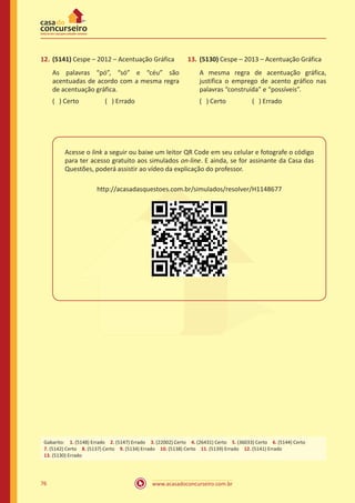 www.acasadoconcurseiro.com.br76
12.	(5141) Cespe – 2012 – Acentuação Gráfica
As palavras “pó”, “só” e “céu” são
acentuadas de acordo com a mesma regra
de acentuação gráfica.
( ) Certo		 ( ) Errado
13.	(5130) Cespe – 2013 – Acentuação Gráfica
A mesma regra de acentuação gráfica,
justifica o emprego de acento gráfico nas
palavras “construída” e “possíveis”.
( ) Certo		 ( ) Errado
Acesse o link a seguir ou baixe um leitor QR Code em seu celular e fotografe o código
para ter acesso gratuito aos simulados on-line. E ainda, se for assinante da Casa das
Questões, poderá assistir ao vídeo da explicação do professor.
http://acasadasquestoes.com.br/simulados/resolver/H1148677
Gabarito: 1. (5148) Errado 2. (5147) Errado 3. (22002) Certo 4. (26431) Certo 5. (36033) Certo 6. (5144) Certo
7. (5142) Certo 8. (5137) Certo 9. (5134) Errado 10. (5138) Certo 11. (5139) Errado 12. (5141) Errado 
13. (5130) Errado
 