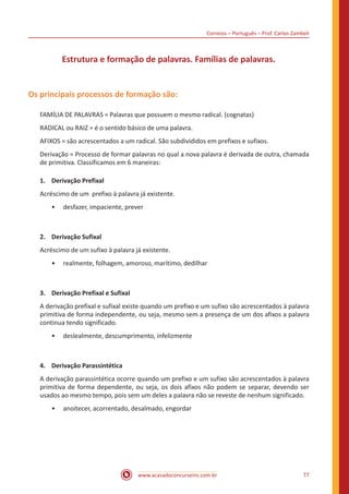 Correios – Português – Prof. Carlos Zambeli
www.acasadoconcurseiro.com.br 77
Estrutura e formação de palavras. Famílias de palavras.
Os principais processos de formação são:
FAMÍLIA DE PALAVRAS = Palavras que possuem o mesmo radical. (cognatas)
RADICAL ou RAIZ = é o sentido básico de uma palavra.
AFIXOS = são acrescentados a um radical. São subdivididos em prefixos e sufixos.
Derivação = Processo de formar palavras no qual a nova palavra é derivada de outra, chamada
de primitiva. Classificamos em 6 maneiras:
1.	 Derivação Prefixal
Acréscimo de um prefixo à palavra já existente.
•• desfazer, impaciente, prever
2.	 Derivação Sufixal
Acréscimo de um sufixo à palavra já existente.
•• realmente, folhagem, amoroso, marítimo, dedilhar
3.	 Derivação Prefixal e Sufixal
A derivação prefixal e sufixal existe quando um prefixo e um sufixo são acrescentados à palavra
primitiva de forma independente, ou seja, mesmo sem a presença de um dos afixos a palavra
continua tendo significado.
•• deslealmente, descumprimento, infelizmente
4.	 Derivação Parassintética
A derivação parassintética ocorre quando um prefixo e um sufixo são acrescentados à palavra
primitiva de forma dependente, ou seja, os dois afixos não podem se separar, devendo ser
usados ao mesmo tempo, pois sem um deles a palavra não se reveste de nenhum significado.
•• anoitecer, acorrentado, desalmado, engordar
 