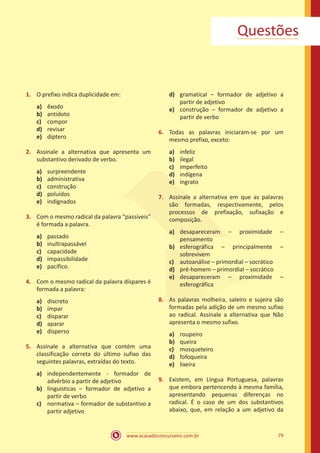 www.acasadoconcurseiro.com.br 79
Questões
1.	 O prefixo indica duplicidade em:
a)	 êxodo
b)	 antídoto
c)	 compor
d)	 revisar
e)	 díptero
2.	 Assinale a alternativa que apresenta um
substantivo derivado de verbo.
a)	 surpreendente
b)	 administrativa
c)	 construção
d)	 poluídos
e)	 indignados
3.	 Com o mesmo radical da palavra “passíveis”
é formada a palavra.
a)	 passado
b)	 inultrapassável
c)	 capacidade
d)	 impassibilidade
e)	 pacífico.
4.	 Com o mesmo radical da palavra díspares é
formada a palavra:
a)	 discreto
b)	 ímpar
c)	 disparar
d)	 aparar
e)	 disperso
5.	 Assinale a alternativa que contém uma
classificação correta do último sufixo das
seguintes palavras, extraídas do texto.
a)	 independentemente - formador de
advérbio a partir de adjetivo
b)	 linguísticas – formador de adjetivo a
partir de verbo
c)	 normativa – formador de substantivo a
partir adjetivo
d)	 gramatical – formador de adjetivo a
partir de adjetivo
e)	 construção – formador de adjetivo a
partir de verbo
6.	 Todas as palavras iniciaram-se por um
mesmo prefixo, exceto:
a)	 infeliz
b)	 ilegal
c)	 imperfeito
d)	 indígena
e)	 ingrato
7.	 Assinale a alternativa em que as palavras
são formadas, respectivamente, pelos
processos de prefixação, sufixação e
composição.
a)	 desapareceram – proximidade –
pensamento
b)	 esferográfica – principalmente –
sobrevivem
c)	 autoanálise – primordial – socrático
d)	 pré-homem – primordial – socrático
e)	 desapareceram – proximidade –
esferográfica
8.	 As palavras molheira, saleiro e sujeira são
formadas pela adição de um mesmo sufixo
ao radical. Assinale a alternativa que Não
apresenta o mesmo sufixo.
a)	 roupeiro
b)	 queira
c)	 mosqueteiro
d)	 fofoqueira
e)	 lixeira
9.	 Existem, em Língua Portuguesa, palavras
que embora pertencendo à mesma família,
apresentando pequenas diferenças no
radical. É o caso de um dos substantivos
abaixo, que, em relação a um adjetivo da
 