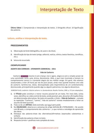 www.acasadoconcurseiro.com.br 83
Interpretação de Texto
Último Edital: 1 Compreensão e interpretação de textos. 2 Ortografia oficial. 10 Significação
das palavras.
Leitura, análise e interpretação de texto.
PROCEDIMENTOS
1.	 Observação da fonte bibliográfica, do autor e do título;
2.	 identificação do tipo de texto (artigo, editorial, notícia, crônica, textos literários, científicos,
etc.);
3.	 leitura do enunciado.
EXEMPLIFICANDO
AGENTE DOS CORREIOS – ATENDENTE COMERCIAL – 2011
Vida de Cachorro
	Cachorro se parece mesmo é com criança: vive o agora, alegra-se com o simples prazer de
uma caminhada, corre, pula, brinca, diariamente. Aliás, o que mais incomoda o homem no
comportamento canino é a constante alegria do seu melhor amigo. Em geral, não estamos
acostumados a viver 24 horas por dia de puro prazer, ainda mais quando levamos uma vida
de cachorro. Sentimo-nos, talvez, desrespeitados pela impertinência de um contentamento
desmesurado, principalmente quando algo ou alguém patrocinou-nos alguma desventura.
ALMEIDA FILHO; Laudimiro. Vida de cachorro. In: Acontessências. Brasília: Positiva, 1999. p. 37 (com adaptações).
1.	 O TÍTULO pode constituir o menor resumo possível de um texto. Por meio dele, certas
vezes, identifica-se a ideia central do texto, sendo possível, pois, descartar afirmações feitas
em determinadas alternativas. No texto em questão, o título – Vida de Cachorro –, somado
às repetições “Cachorro”, “canino”, “vida de cachorro” remete imediatamente o leitor ao
assunto do texto que lerá.
2.	 Trata-se de um ARTIGO, texto assinado, que visa à persuasão.
3.	 No ENUNCIADO, observa-se a presença do artigo definido O (=TOTALIDADE) – De acordo
com O texto, o comportamento dos cachorros –, o que norteia a estratégia de apreensão
das ideias.
4.	 Destaque das palavras-chave das alternativas/afirmativas (expressões substantivas e
verbais).
5.	 Identificação das palavras-chave no texto.
6.	 Resposta correta = paráfrase mais completa do texto.
 