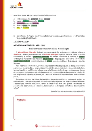 www.acasadoconcurseiro.com.br84
1.	 De acordo com o texto, o comportamento dos cachorros
a)	 evidencia que eles gostariam de ser crianças.
b)	 revela o carinho deles pelas crianças.
c)	 assemelha-se ao das crianças.
d)	 provoca medo nas crianças.
e)	 irrita as crianças.
8.	 Identificação do “tópico frasal”: intenção textual percebida, geralmente, no 1º e 2º períodos
do texto (IDEIA CENTRAL).
EXEMPLIFICANDO
AGENTE ADMINISTRATIVO – MEC – 2009
Brasil e África do Sul assinam acordo de cooperação
	O Ministério da Educação do Brasil e o da África do Sul assinaram no início de julho um
acordo de cooperação internacional na área da educação superior. Além de apoiar o ensino
universitário e prever a promoção conjunta de eventos científicos e técnicos, o acordo
contempla o intercâmbio de materiais educacionais e de pesquisa e o incentivo à mobilidade
acadêmica estudantil entre instituições de ensino superior, institutos de pesquisa e escolas
técnicas.
	 Para incentivar a mobilidade, além de projetos conjuntos de pesquisa, os dois países devem
promover a implantação de programas de intercâmbio acadêmico, com a concessão de bolsas,
tanto a brasileiros na África do Sul quanto a sul-africanos no Brasil, para professores e alunos
de doutorado e pós-doutorado. Ainda nessa área, a cooperação também prevê a criação de
um programa de fomento a publicações científicas associadas entre representantes dos dois
países.
	 Segundo o ministro da Educação brasileiro, Fernando Haddad, as equipes de ambos os
ministérios da Educação trabalham há tempos na construção de um acordo para incrementar
a cooperação entre os dois países. “Brasil e África do Sul têm uma grande similaridade de
pensamento, oportunidades e desafios. Esperávamos há tempos a formatação de um acordo
sólido”.
Disponível em: <portal.mec.gov.br> (com adaptações)
Anotações:
 