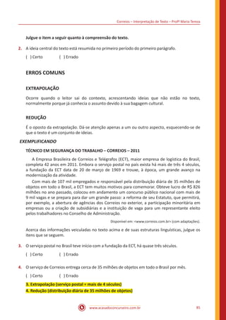 Correios – Interpretação de Texto – Profª Maria Tereza
www.acasadoconcurseiro.com.br 85
Julgue o item a seguir quanto à compreensão do texto.
2.	 A ideia central do texto está resumida no primeiro período do primeiro parágrafo.
( ) Certo		 ( ) Errado
ERROS COMUNS
EXTRAPOLAÇÃO
Ocorre quando o leitor sai do contexto, acrescentando ideias que não estão no texto,
normalmente porque já conhecia o assunto devido à sua bagagem cultural.
REDUÇÃO
É o oposto da extrapolação. Dá-se atenção apenas a um ou outro aspecto, esquecendo-se de
que o texto é um conjunto de ideias.
EXEMPLIFICANDO
TÉCNICO EM SEGURANÇA DO TRABALHO – CORREIOS – 2011
	 A Empresa Brasileira de Correios e Telégrafos (ECT), maior empresa de logística do Brasil,
completa 42 anos em 2011. Embora o serviço postal no país exista há mais de três 4 séculos,
a fundação da ECT data de 20 de março de 1969 e trouxe, à época, um grande avanço na
modernização da atividade.
	 Com mais de 107 mil empregados e responsável pela distribuição diária de 35 milhões de
objetos em todo o Brasil, a ECT tem muitos motivos para comemorar. Obteve lucro de R$ 826
milhões no ano passado, colocou em andamento um concurso público nacional com mais de
9 mil vagas e se prepara para dar um grande passo: a reforma de seu Estatuto, que permitirá,
por exemplo, a abertura de agências dos Correios no exterior, a participação minoritária em
empresas ou a criação de subsidiárias e a instituição de vaga para um representante eleito
pelos trabalhadores no Conselho de Administração.
Disponível em: <www.correios.com.br> (com adaptações).
Acerca das informações veiculadas no texto acima e de suas estruturas linguísticas, julgue os
itens que se seguem.
3.	 O serviço postal no Brasil teve início com a fundação da ECT, há quase três séculos.
( ) Certo		 ( ) Errado
4.	 O serviço de Correios entrega cerca de 35 milhões de objetos em todo o Brasil por mês.
( ) Certo		 ( ) Errado
3. Extrapolação (serviço postal = mais de 4 séculos)
4. Redução (distribuição diária de 35 milhões de objetos)
 